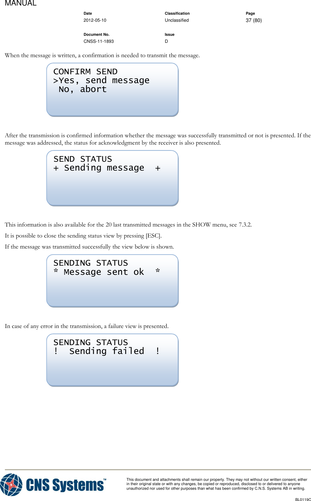 MANUAL    Date Classification Page  2012-05-10 Unclassified 37 (80)      Document No. Issue   CNSS-11-1893 D          This document and attachments shall remain our property. They may not without our written consent, either    in their original state or with any changes, be copied or reproduced, disclosed to or delivered to anyone unauthorized nor used for other purposes than what has been confirmed by C.N.S. Systems AB in writing.          BL0119C  When the message is written, a confirmation is needed to transmit the message.   After the transmission is confirmed information whether the message was successfully transmitted or not is presented. If the message was addressed, the status for acknowledgment by the receiver is also presented.   This information is also available for the 20 last transmitted messages in the SHOW menu, see 7.3.2. It is possible to close the sending status view by pressing [ESC]. If the message was transmitted successfully the view below is shown.   In case of any error in the transmission, a failure view is presented.   SENDING STATUS !  Sending failed  !  SENDING STATUS * Message sent ok  *  SEND STATUS + Sending message  +  CONFIRM SEND &gt;Yes, send message  No, abort  