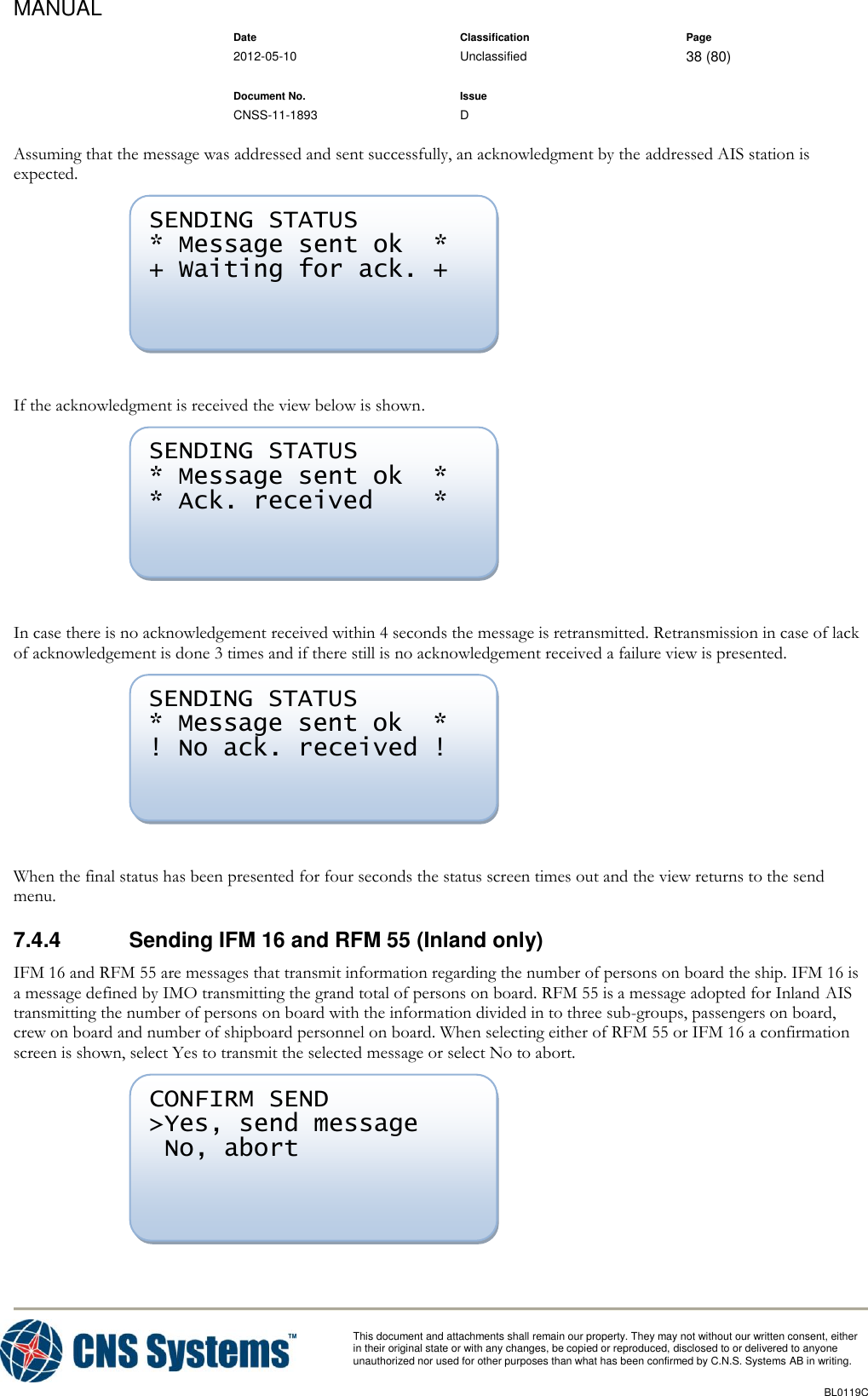 MANUAL    Date Classification Page  2012-05-10 Unclassified 38 (80)      Document No. Issue   CNSS-11-1893 D          This document and attachments shall remain our property. They may not without our written consent, either    in their original state or with any changes, be copied or reproduced, disclosed to or delivered to anyone unauthorized nor used for other purposes than what has been confirmed by C.N.S. Systems AB in writing.          BL0119C  Assuming that the message was addressed and sent successfully, an acknowledgment by the addressed AIS station is expected.   If the acknowledgment is received the view below is shown.   In case there is no acknowledgement received within 4 seconds the message is retransmitted. Retransmission in case of lack of acknowledgement is done 3 times and if there still is no acknowledgement received a failure view is presented.   When the final status has been presented for four seconds the status screen times out and the view returns to the send menu. 7.4.4  Sending IFM 16 and RFM 55 (Inland only) IFM 16 and RFM 55 are messages that transmit information regarding the number of persons on board the ship. IFM 16 is a message defined by IMO transmitting the grand total of persons on board. RFM 55 is a message adopted for Inland AIS transmitting the number of persons on board with the information divided in to three sub-groups, passengers on board, crew on board and number of shipboard personnel on board. When selecting either of RFM 55 or IFM 16 a confirmation screen is shown, select Yes to transmit the selected message or select No to abort.   CONFIRM SEND &gt;Yes, send message  No, abort  SENDING STATUS * Message sent ok  * ! No ack. received !  SENDING STATUS * Message sent ok  * * Ack. received    *  SENDING STATUS * Message sent ok  * + Waiting for ack. +  