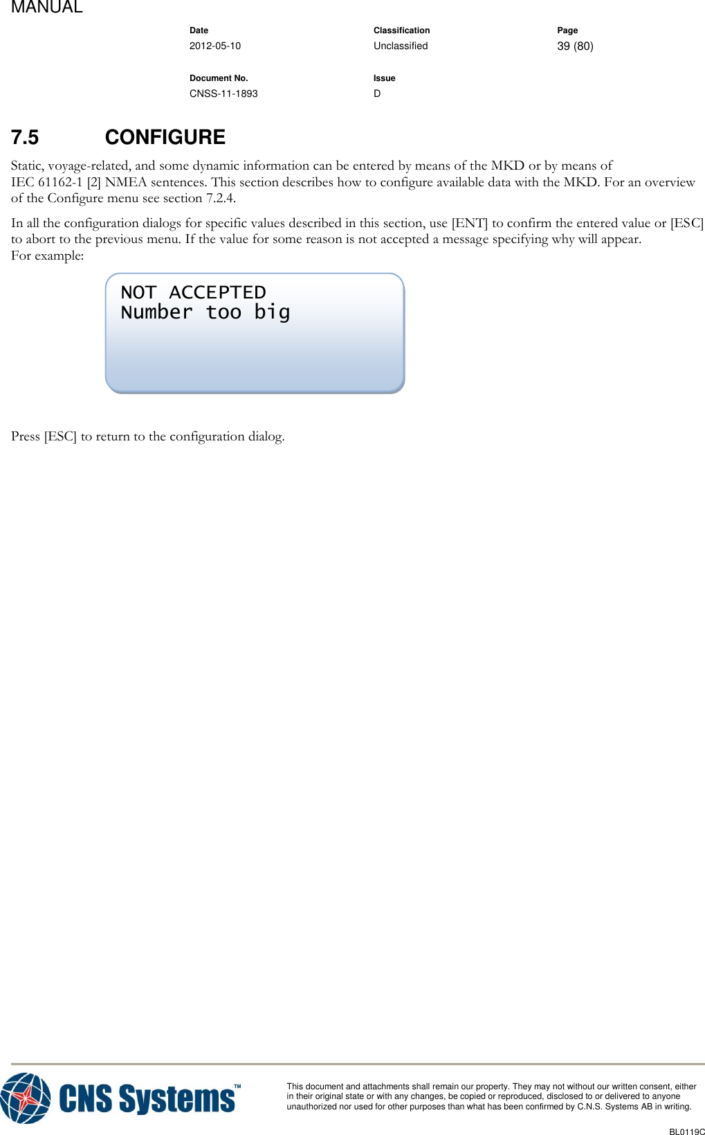 MANUAL    Date Classification Page  2012-05-10 Unclassified 39 (80)      Document No. Issue   CNSS-11-1893 D          This document and attachments shall remain our property. They may not without our written consent, either    in their original state or with any changes, be copied or reproduced, disclosed to or delivered to anyone unauthorized nor used for other purposes than what has been confirmed by C.N.S. Systems AB in writing.          BL0119C  7.5  CONFIGURE  Static, voyage-related, and some dynamic information can be entered by means of the MKD or by means of IEC 61162-1 [2] NMEA sentences. This section describes how to configure available data with the MKD. For an overview of the Configure menu see section 7.2.4. In all the configuration dialogs for specific values described in this section, use [ENT] to confirm the entered value or [ESC] to abort to the previous menu. If the value for some reason is not accepted a message specifying why will appear. For example:   Press [ESC] to return to the configuration dialog. NOT ACCEPTED Number too big  