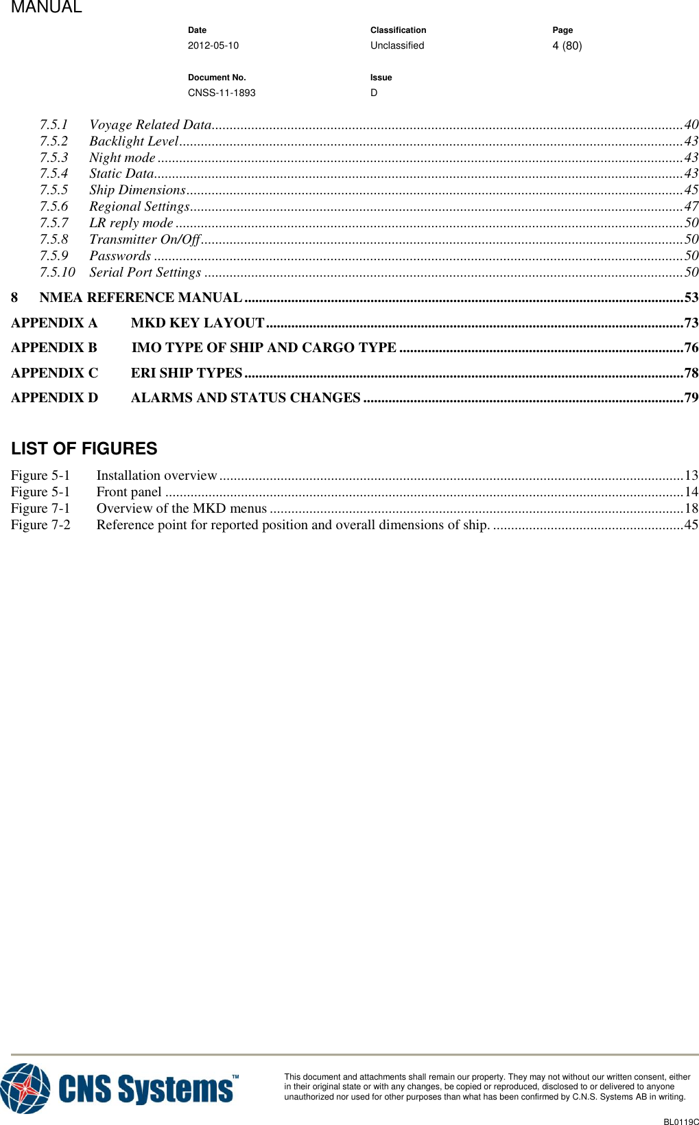 MANUAL    Date Classification Page  2012-05-10 Unclassified 4 (80)      Document No. Issue   CNSS-11-1893 D          This document and attachments shall remain our property. They may not without our written consent, either    in their original state or with any changes, be copied or reproduced, disclosed to or delivered to anyone unauthorized nor used for other purposes than what has been confirmed by C.N.S. Systems AB in writing.          BL0119C  7.5.1 Voyage Related Data ................................................................................................................................... 40 7.5.2 Backlight Level ............................................................................................................................................ 43 7.5.3 Night mode .................................................................................................................................................. 43 7.5.4 Static Data ................................................................................................................................................... 43 7.5.5 Ship Dimensions .......................................................................................................................................... 45 7.5.6 Regional Settings ......................................................................................................................................... 47 7.5.7 LR reply mode ............................................................................................................................................. 50 7.5.8 Transmitter On/Off ...................................................................................................................................... 50 7.5.9 Passwords ................................................................................................................................................... 50 7.5.10 Serial Port Settings ..................................................................................................................................... 50 8 NMEA REFERENCE MANUAL .......................................................................................................................... 53 APPENDIX A MKD KEY LAYOUT .................................................................................................................... 73 APPENDIX B      IMO TYPE OF SHIP AND CARGO TYPE ............................................................................... 76 APPENDIX C ERI SHIP TYPES .......................................................................................................................... 78 APPENDIX D ALARMS AND STATUS CHANGES ......................................................................................... 79  LIST OF FIGURES Figure 5-1 Installation overview ................................................................................................................................. 13 Figure 5-1 Front panel ................................................................................................................................................ 14 Figure 7-1 Overview of the MKD menus ................................................................................................................... 18 Figure 7-2 Reference point for reported position and overall dimensions of ship. ..................................................... 45  