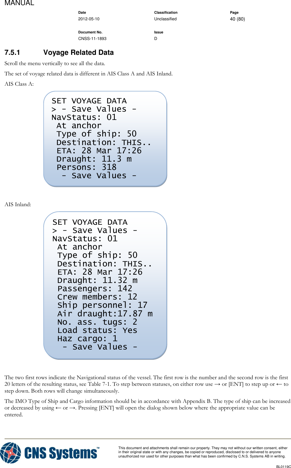 MANUAL    Date Classification Page  2012-05-10 Unclassified 40 (80)      Document No. Issue   CNSS-11-1893 D          This document and attachments shall remain our property. They may not without our written consent, either    in their original state or with any changes, be copied or reproduced, disclosed to or delivered to anyone unauthorized nor used for other purposes than what has been confirmed by C.N.S. Systems AB in writing.          BL0119C  7.5.1  Voyage Related Data Scroll the menu vertically to see all the data. The set of voyage related data is different in AIS Class A and AIS Inland. AIS Class A:   AIS Inland:   The two first rows indicate the Navigational status of the vessel. The first row is the number and the second row is the first 20 letters of the resulting status, see Table 7-1. To step between statuses, on either row use → or [ENT] to step up or ← to step down. Both rows will change simultaneously. The IMO Type of Ship and Cargo information should be in accordance with Appendix B. The type of ship can be increased or decreased by using ← or →. Pressing [ENT] will open the dialog shown below where the appropriate value can be entered. SET VOYAGE DATA &gt; - Save Values - NavStatus: 01  At anchor  Type of ship: 50  Destination: THIS..  ETA: 28 Mar 17:26  Draught: 11.32 m  Passengers: 142  Crew members: 12  Ship personnel: 17  Air draught:17.87 m  No. ass. tugs: 2  Load status: Yes  Haz cargo: 1   - Save Values - SET VOYAGE DATA &gt; - Save Values - NavStatus: 01  At anchor  Type of ship: 50  Destination: THIS..  ETA: 28 Mar 17:26  Draught: 11.3 m  Persons: 318   - Save Values -   