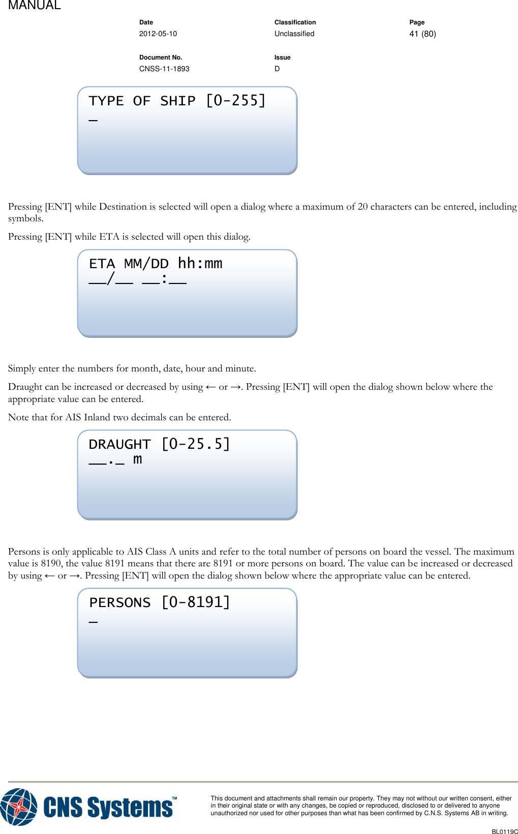 MANUAL    Date Classification Page  2012-05-10 Unclassified 41 (80)      Document No. Issue   CNSS-11-1893 D          This document and attachments shall remain our property. They may not without our written consent, either    in their original state or with any changes, be copied or reproduced, disclosed to or delivered to anyone unauthorized nor used for other purposes than what has been confirmed by C.N.S. Systems AB in writing.          BL0119C    Pressing [ENT] while Destination is selected will open a dialog where a maximum of 20 characters can be entered, including symbols. Pressing [ENT] while ETA is selected will open this dialog.   Simply enter the numbers for month, date, hour and minute. Draught can be increased or decreased by using ← or →. Pressing [ENT] will open the dialog shown below where the appropriate value can be entered. Note that for AIS Inland two decimals can be entered.   Persons is only applicable to AIS Class A units and refer to the total number of persons on board the vessel. The maximum value is 8190, the value 8191 means that there are 8191 or more persons on board. The value can be increased or decreased by using ← or →. Pressing [ENT] will open the dialog shown below where the appropriate value can be entered.   PERSONS [0-8191] _  DRAUGHT [0-25.5] __._ m  ETA MM/DD hh:mm __/__ __:__  TYPE OF SHIP [0-255] _  