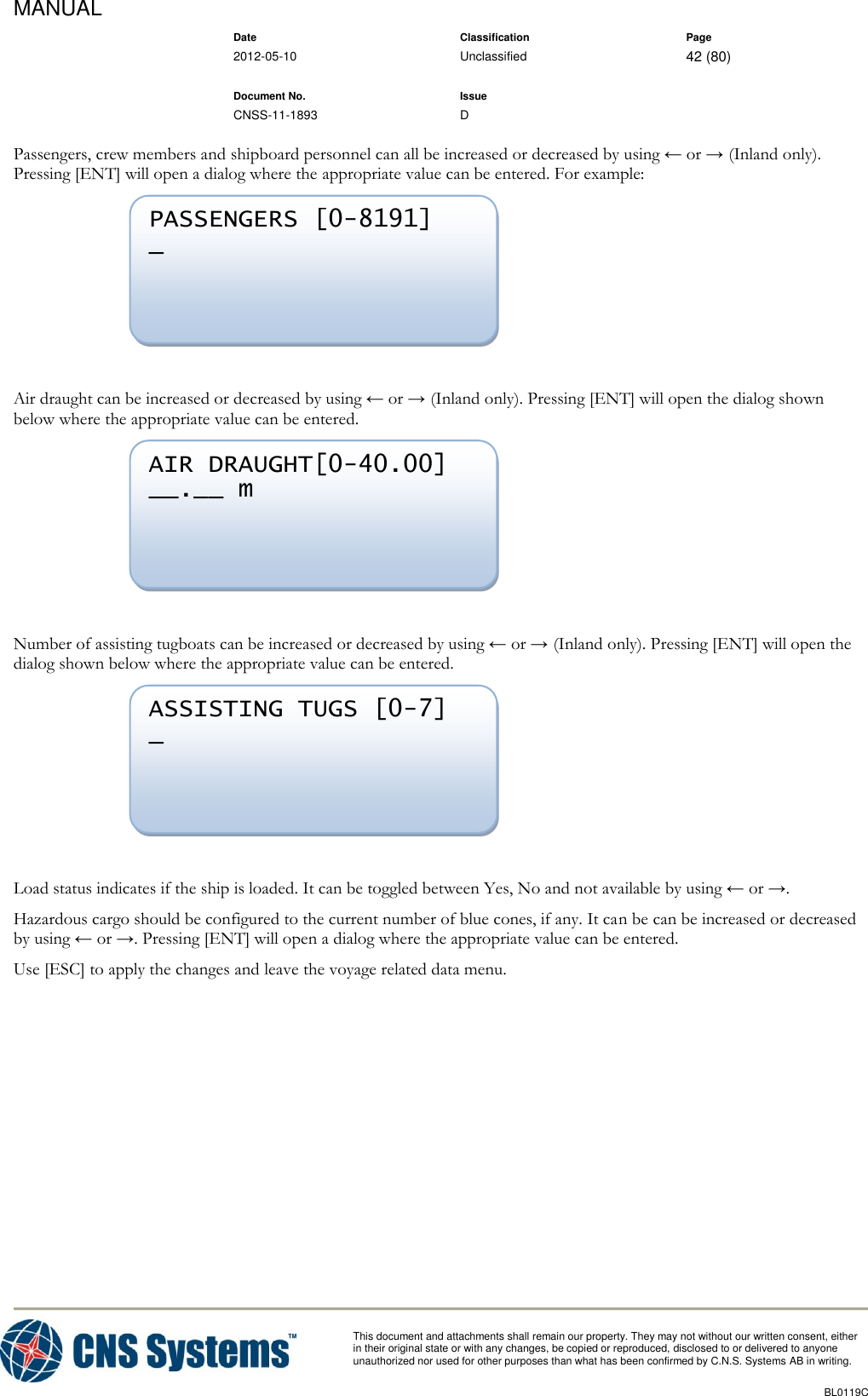 MANUAL    Date Classification Page  2012-05-10 Unclassified 42 (80)      Document No. Issue   CNSS-11-1893 D          This document and attachments shall remain our property. They may not without our written consent, either    in their original state or with any changes, be copied or reproduced, disclosed to or delivered to anyone unauthorized nor used for other purposes than what has been confirmed by C.N.S. Systems AB in writing.          BL0119C  Passengers, crew members and shipboard personnel can all be increased or decreased by using ← or → (Inland only). Pressing [ENT] will open a dialog where the appropriate value can be entered. For example:   Air draught can be increased or decreased by using ← or → (Inland only). Pressing [ENT] will open the dialog shown below where the appropriate value can be entered.   Number of assisting tugboats can be increased or decreased by using ← or → (Inland only). Pressing [ENT] will open the dialog shown below where the appropriate value can be entered.   Load status indicates if the ship is loaded. It can be toggled between Yes, No and not available by using ← or →. Hazardous cargo should be configured to the current number of blue cones, if any. It can be can be increased or decreased by using ← or →. Pressing [ENT] will open a dialog where the appropriate value can be entered. Use [ESC] to apply the changes and leave the voyage related data menu. ASSISTING TUGS [0-7] _  AIR DRAUGHT[0-40.00] __.__ m  PASSENGERS [0-8191] _  