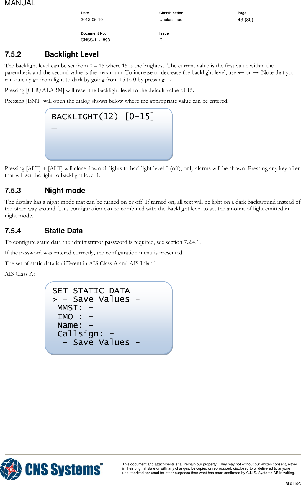 MANUAL    Date Classification Page  2012-05-10 Unclassified 43 (80)      Document No. Issue   CNSS-11-1893 D          This document and attachments shall remain our property. They may not without our written consent, either    in their original state or with any changes, be copied or reproduced, disclosed to or delivered to anyone unauthorized nor used for other purposes than what has been confirmed by C.N.S. Systems AB in writing.          BL0119C  7.5.2  Backlight Level The backlight level can be set from 0 – 15 where 15 is the brightest. The current value is the first value within the parenthesis and the second value is the maximum. To increase or decrease the backlight level, use ← or →. Note that you can quickly go from light to dark by going from 15 to 0 by pressing →. Pressing [CLR/ALARM] will reset the backlight level to the default value of 15. Pressing [ENT] will open the dialog shown below where the appropriate value can be entered.  Pressing [ALT] + [ALT] will close down all lights to backlight level 0 (off), only alarms will be shown. Pressing any key after that will set the light to backlight level 1. 7.5.3  Night mode The display has a night mode that can be turned on or off. If turned on, all text will be light on a dark background instead of the other way around. This configuration can be combined with the Backlight level to set the amount of light emitted in night mode. 7.5.4  Static Data To configure static data the administrator password is required, see section 7.2.4.1.  If the password was entered correctly, the configuration menu is presented. The set of static data is different in AIS Class A and AIS Inland. AIS Class A:   SET STATIC DATA &gt; - Save Values -  MMSI: -  IMO : -  Name: -  Callsign: -   - Save Values - BACKLIGHT(12) [0-15]  _  
