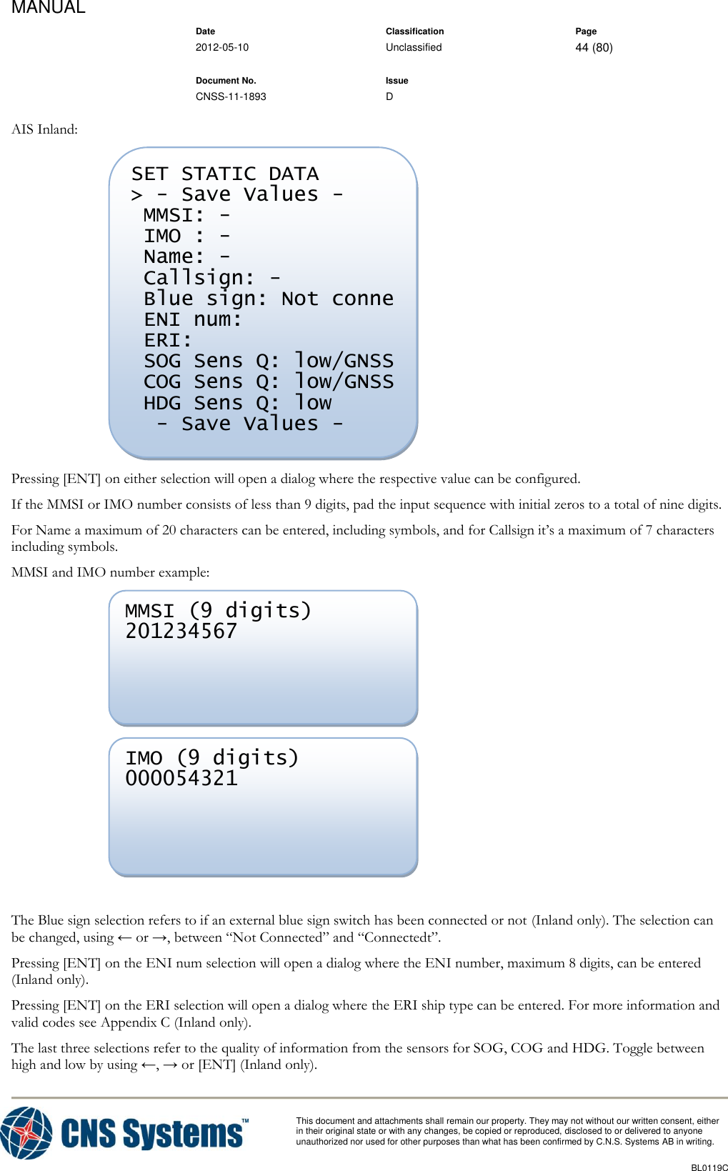 MANUAL    Date Classification Page  2012-05-10 Unclassified 44 (80)      Document No. Issue   CNSS-11-1893 D          This document and attachments shall remain our property. They may not without our written consent, either    in their original state or with any changes, be copied or reproduced, disclosed to or delivered to anyone unauthorized nor used for other purposes than what has been confirmed by C.N.S. Systems AB in writing.          BL0119C  AIS Inland:  Pressing [ENT] on either selection will open a dialog where the respective value can be configured. If the MMSI or IMO number consists of less than 9 digits, pad the input sequence with initial zeros to a total of nine digits. For Name a maximum of 20 characters can be entered, including symbols, and for Callsign it’s a maximum of 7 characters including symbols. MMSI and IMO number example:    The Blue sign selection refers to if an external blue sign switch has been connected or not (Inland only). The selection can be changed, using ← or →, between “Not Connected” and “Connectedt”. Pressing [ENT] on the ENI num selection will open a dialog where the ENI number, maximum 8 digits, can be entered (Inland only). Pressing [ENT] on the ERI selection will open a dialog where the ERI ship type can be entered. For more information and valid codes see Appendix C (Inland only). The last three selections refer to the quality of information from the sensors for SOG, COG and HDG. Toggle between high and low by using ←, → or [ENT] (Inland only). IMO (9 digits) 000054321  MMSI (9 digits) 201234567  SET STATIC DATA &gt; - Save Values -  MMSI: -  IMO : -  Name: -  Callsign: -  Blue sign: Not conne  ENI num:   ERI:   SOG Sens Q: low/GNSS  COG Sens Q: low/GNSS  HDG Sens Q: low   - Save Values - 