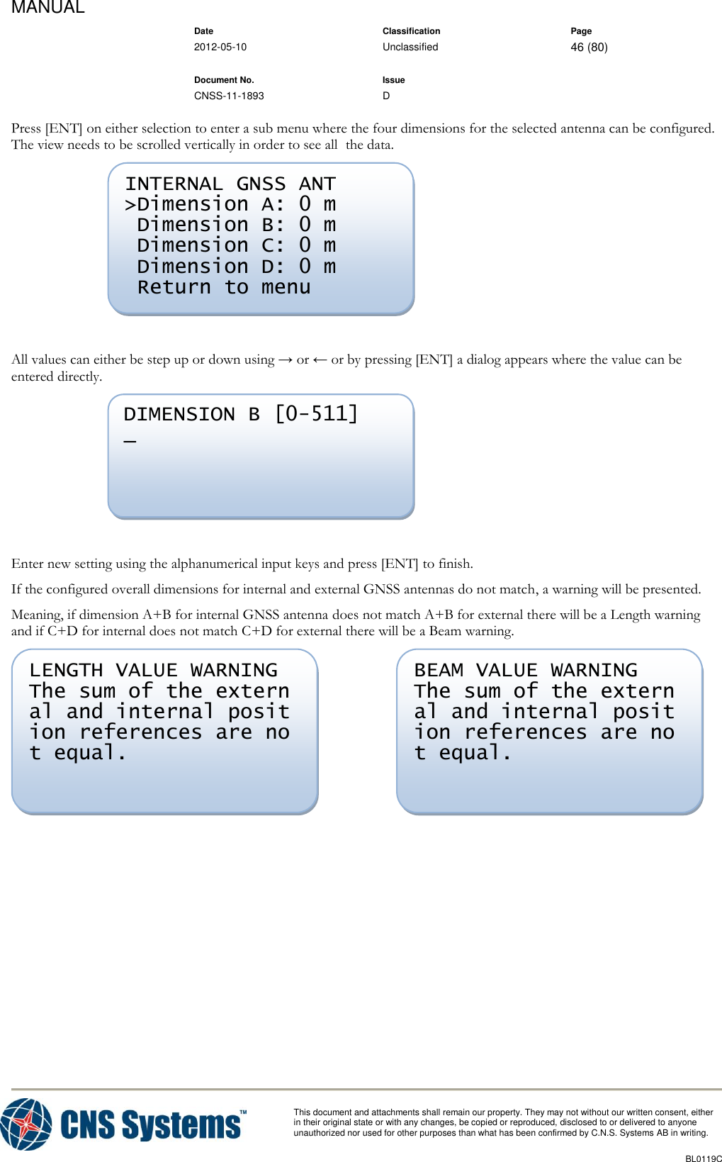 MANUAL    Date Classification Page  2012-05-10 Unclassified 46 (80)      Document No. Issue   CNSS-11-1893 D          This document and attachments shall remain our property. They may not without our written consent, either    in their original state or with any changes, be copied or reproduced, disclosed to or delivered to anyone unauthorized nor used for other purposes than what has been confirmed by C.N.S. Systems AB in writing.          BL0119C  Press [ENT] on either selection to enter a sub menu where the four dimensions for the selected antenna can be configured. The view needs to be scrolled vertically in order to see all  the data.   All values can either be step up or down using → or ← or by pressing [ENT] a dialog appears where the value can be entered directly.   Enter new setting using the alphanumerical input keys and press [ENT] to finish. If the configured overall dimensions for internal and external GNSS antennas do not match, a warning will be presented. Meaning, if dimension A+B for internal GNSS antenna does not match A+B for external there will be a Length warning and if C+D for internal does not match C+D for external there will be a Beam warning.     BEAM VALUE WARNING The sum of the extern al and internal posit ion references are no t equal. LENGTH VALUE WARNING The sum of the extern al and internal posit ion references are no t equal. DIMENSION B [0-511] _ INTERNAL GNSS ANT &gt;Dimension A: 0 m  Dimension B: 0 m  Dimension C: 0 m  Dimension D: 0 m  Return to menu 