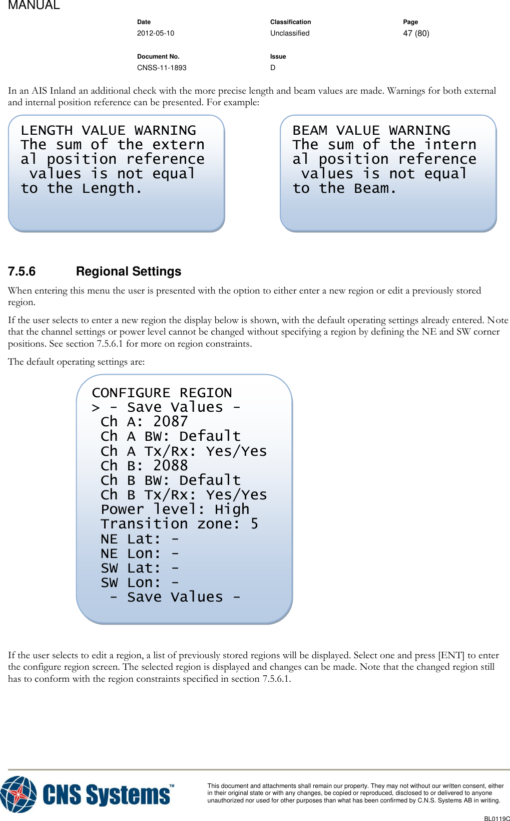 MANUAL    Date Classification Page  2012-05-10 Unclassified 47 (80)      Document No. Issue   CNSS-11-1893 D          This document and attachments shall remain our property. They may not without our written consent, either    in their original state or with any changes, be copied or reproduced, disclosed to or delivered to anyone unauthorized nor used for other purposes than what has been confirmed by C.N.S. Systems AB in writing.          BL0119C  In an AIS Inland an additional check with the more precise length and beam values are made. Warnings for both external and internal position reference can be presented. For example:     7.5.6  Regional Settings When entering this menu the user is presented with the option to either enter a new region or edit a previously stored region. If the user selects to enter a new region the display below is shown, with the default operating settings already entered. Note that the channel settings or power level cannot be changed without specifying a region by defining the NE and SW corner positions. See section 7.5.6.1 for more on region constraints. The default operating settings are:   If the user selects to edit a region, a list of previously stored regions will be displayed. Select one and press [ENT] to enter the configure region screen. The selected region is displayed and changes can be made. Note that the changed region still has to conform with the region constraints specified in section 7.5.6.1. CONFIGURE REGION &gt; - Save Values -  Ch A: 2087  Ch A BW: Default  Ch A Tx/Rx: Yes/Yes  Ch B: 2088  Ch B BW: Default  Ch B Tx/Rx: Yes/Yes  Power level: High  Transition zone: 5  NE Lat: -  NE Lon: -  SW Lat: -  SW Lon: -   - Save Values -  BEAM VALUE WARNING The sum of the intern al position reference  values is not equal  to the Beam. LENGTH VALUE WARNING The sum of the extern al position reference  values is not equal  to the Length. 