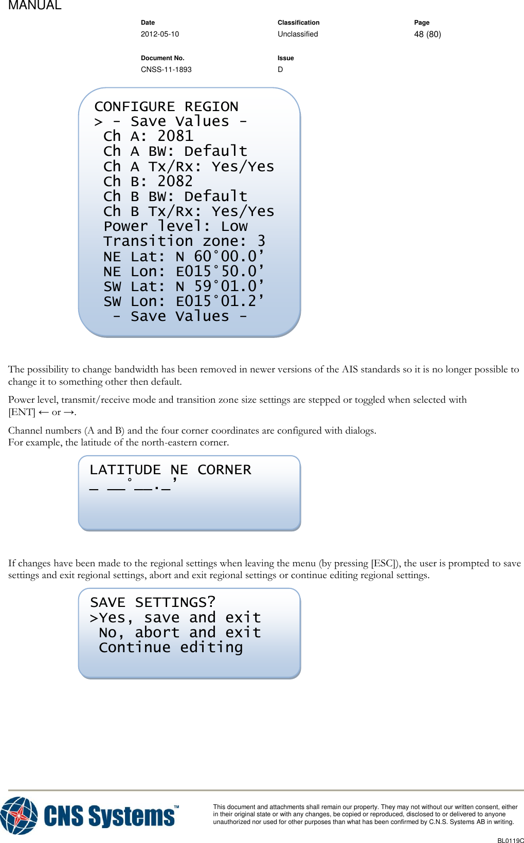 MANUAL    Date Classification Page  2012-05-10 Unclassified 48 (80)      Document No. Issue   CNSS-11-1893 D          This document and attachments shall remain our property. They may not without our written consent, either    in their original state or with any changes, be copied or reproduced, disclosed to or delivered to anyone unauthorized nor used for other purposes than what has been confirmed by C.N.S. Systems AB in writing.          BL0119C    The possibility to change bandwidth has been removed in newer versions of the AIS standards so it is no longer possible to change it to something other then default. Power level, transmit/receive mode and transition zone size settings are stepped or toggled when selected with [ENT] ← or →. Channel numbers (A and B) and the four corner coordinates are configured with dialogs. For example, the latitude of the north-eastern corner.   If changes have been made to the regional settings when leaving the menu (by pressing [ESC]), the user is prompted to save settings and exit regional settings, abort and exit regional settings or continue editing regional settings.   SAVE SETTINGS? &gt;Yes, save and exit  No, abort and exit  Continue editing LATITUDE NE CORNER _ __°__._’ CONFIGURE REGION &gt; - Save Values -  Ch A: 2081  Ch A BW: Default  Ch A Tx/Rx: Yes/Yes  Ch B: 2082  Ch B BW: Default  Ch B Tx/Rx: Yes/Yes  Power level: Low  Transition zone: 3  NE Lat: N 60°00.0’  NE Lon: E015°50.0’  SW Lat: N 59°01.0’  SW Lon: E015°01.2’   - Save Values -  