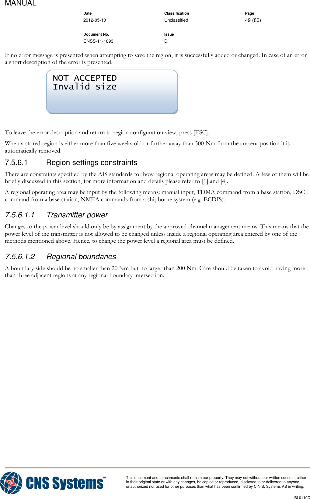 MANUAL    Date Classification Page  2012-05-10 Unclassified 49 (80)      Document No. Issue   CNSS-11-1893 D          This document and attachments shall remain our property. They may not without our written consent, either    in their original state or with any changes, be copied or reproduced, disclosed to or delivered to anyone unauthorized nor used for other purposes than what has been confirmed by C.N.S. Systems AB in writing.          BL0119C  If no error message is presented when attempting to save the region, it is successfully added or changed. In case of an error a short description of the error is presented.   To leave the error description and return to region configuration view, press [ESC]. When a stored region is either more than five weeks old or further away than 500 Nm from the current position it is automatically removed. 7.5.6.1  Region settings constraints There are constraints specified by the AIS standards for how regional operating areas may be defined. A few of them will be briefly discussed in this section, for more information and details please refer to [1] and [4]. A regional operating area may be input by the following means: manual input, TDMA command from a base station, DSC command from a base station, NMEA commands from a shipborne system (e.g. ECDIS). 7.5.6.1.1  Transmitter power Changes to the power level should only be by assignment by the approved channel management means. This means that the power level of the transmitter is not allowed to be changed unless inside a regional operating area entered by one of the methods mentioned above. Hence, to change the power level a regional area must be defined. 7.5.6.1.2  Regional boundaries A boundary side should be no smaller than 20 Nm but no larger than 200 Nm. Care should be taken to avoid having more than three adjacent regions at any regional boundary intersection. NOT ACCEPTED Invalid size 
