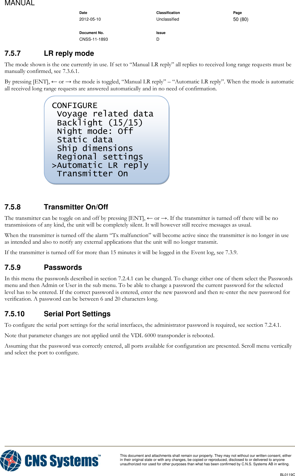 MANUAL    Date Classification Page  2012-05-10 Unclassified 50 (80)      Document No. Issue   CNSS-11-1893 D          This document and attachments shall remain our property. They may not without our written consent, either    in their original state or with any changes, be copied or reproduced, disclosed to or delivered to anyone unauthorized nor used for other purposes than what has been confirmed by C.N.S. Systems AB in writing.          BL0119C  7.5.7  LR reply mode The mode shown is the one currently in use. If set to “Manual LR reply” all replies to received long range requests must be manually confirmed, see 7.3.6.1. By pressing [ENT], ← or → the mode is toggled, “Manual LR reply” – “Automatic LR reply”. When the mode is automatic all received long range requests are answered automatically and in no need of confirmation.   7.5.8  Transmitter On/Off The transmitter can be toggle on and off by pressing [ENT], ← or →. If the transmitter is turned off there will be no transmissions of any kind, the unit will be completely silent. It will however still receive messages as usual. When the transmitter is turned off the alarm “Tx malfunction” will become active since the transmitter is no longer in use as intended and also to notify any external applications that the unit will no longer transmit. If the transmitter is turned off for more than 15 minutes it will be logged in the Event log, see 7.3.9. 7.5.9  Passwords In this menu the passwords described in section 7.2.4.1 can be changed. To change either one of them select the Passwords menu and then Admin or User in the sub menu. To be able to change a password the current password for the selected level has to be entered. If the correct password is entered, enter the new password and then re-enter the new password for verification. A password can be between 6 and 20 characters long. 7.5.10  Serial Port Settings To configure the serial port settings for the serial interfaces, the administrator password is required, see section 7.2.4.1. Note that parameter changes are not applied until the VDL 6000 transponder is rebooted. Assuming that the password was correctly entered, all ports available for configuration are presented. Scroll menu vertically and select the port to configure. CONFIGURE  Voyage related data  Backlight (15/15)  Night mode: Off  Static data  Ship dimensions  Regional settings &gt;Automatic LR reply  Transmitter On 