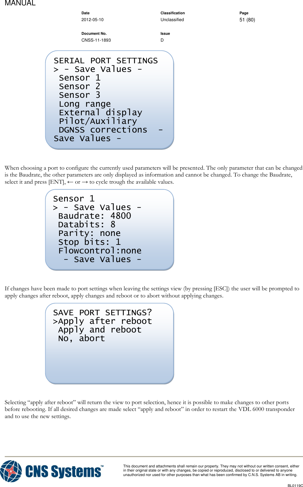 MANUAL    Date Classification Page  2012-05-10 Unclassified 51 (80)      Document No. Issue   CNSS-11-1893 D          This document and attachments shall remain our property. They may not without our written consent, either    in their original state or with any changes, be copied or reproduced, disclosed to or delivered to anyone unauthorized nor used for other purposes than what has been confirmed by C.N.S. Systems AB in writing.          BL0119C    When choosing a port to configure the currently used parameters will be presented. The only parameter that can be changed is the Baudrate, the other parameters are only displayed as information and cannot be changed. To change the Baudrate, select it and press [ENT], ← or → to cycle trough the available values.   If changes have been made to port settings when leaving the settings view (by pressing [ESC]) the user will be prompted to apply changes after reboot, apply changes and reboot or to abort without applying changes.   Selecting “apply after reboot” will return the view to port selection, hence it is possible to make changes to other ports before rebooting. If all desired changes are made select “apply and reboot” in order to restart the VDL 6000 transponder and to use the new settings. SAVE PORT SETTINGS? &gt;Apply after reboot  Apply and reboot  No, abort  Sensor 1 &gt; - Save Values -  Baudrate: 4800  Databits: 8  Parity: none  Stop bits: 1  Flowcontrol:none   - Save Values -  SERIAL PORT SETTINGS &gt; - Save Values -  Sensor 1  Sensor 2  Sensor 3  Long range  External display  Pilot/Auxiliary  DGNSS corrections  - Save Values -  