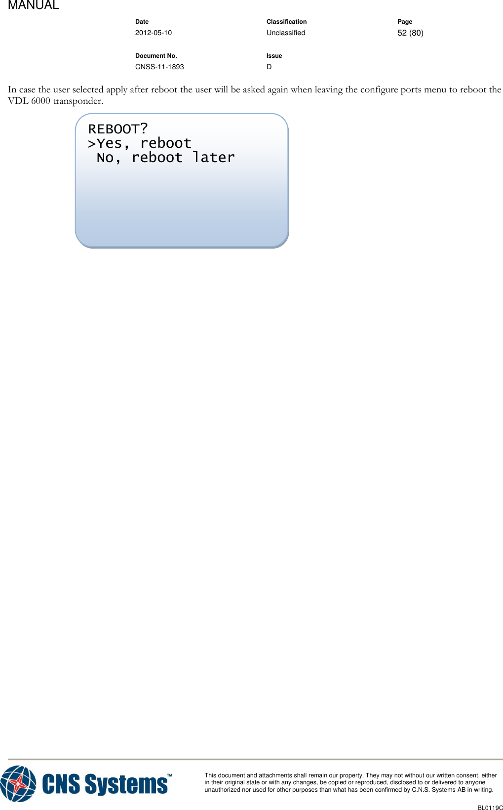MANUAL    Date Classification Page  2012-05-10 Unclassified 52 (80)      Document No. Issue   CNSS-11-1893 D          This document and attachments shall remain our property. They may not without our written consent, either    in their original state or with any changes, be copied or reproduced, disclosed to or delivered to anyone unauthorized nor used for other purposes than what has been confirmed by C.N.S. Systems AB in writing.          BL0119C  In case the user selected apply after reboot the user will be asked again when leaving the configure ports menu to reboot the VDL 6000 transponder.      REBOOT? &gt;Yes, reboot  No, reboot later  