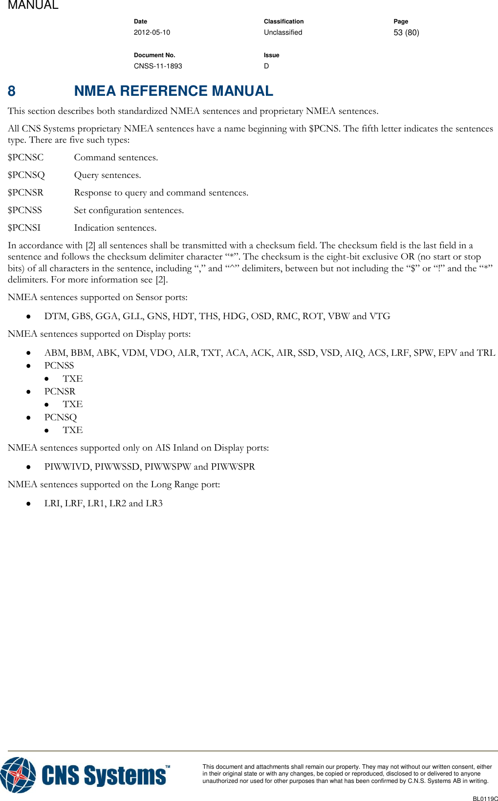 MANUAL    Date Classification Page  2012-05-10 Unclassified 53 (80)      Document No. Issue   CNSS-11-1893 D          This document and attachments shall remain our property. They may not without our written consent, either    in their original state or with any changes, be copied or reproduced, disclosed to or delivered to anyone unauthorized nor used for other purposes than what has been confirmed by C.N.S. Systems AB in writing.          BL0119C  8  NMEA REFERENCE MANUAL This section describes both standardized NMEA sentences and proprietary NMEA sentences. All CNS Systems proprietary NMEA sentences have a name beginning with $PCNS. The fifth letter indicates the sentences type. There are five such types: $PCNSC  Command sentences. $PCNSQ  Query sentences. $PCNSR  Response to query and command sentences. $PCNSS  Set configuration sentences. $PCNSI  Indication sentences. In accordance with [2] all sentences shall be transmitted with a checksum field. The checksum field is the last field in a sentence and follows the checksum delimiter character “*”. The checksum is the eight-bit exclusive OR (no start or stop bits) of all characters in the sentence, including “,” and “^” delimiters, between but not including the “$” or “!” and the “*” delimiters. For more information see [2]. NMEA sentences supported on Sensor ports:  DTM, GBS, GGA, GLL, GNS, HDT, THS, HDG, OSD, RMC, ROT, VBW and VTG NMEA sentences supported on Display ports:  ABM, BBM, ABK, VDM, VDO, ALR, TXT, ACA, ACK, AIR, SSD, VSD, AIQ, ACS, LRF, SPW, EPV and TRL  PCNSS  TXE  PCNSR  TXE  PCNSQ  TXE NMEA sentences supported only on AIS Inland on Display ports:  PIWWIVD, PIWWSSD, PIWWSPW and PIWWSPR NMEA sentences supported on the Long Range port:  LRI, LRF, LR1, LR2 and LR3  