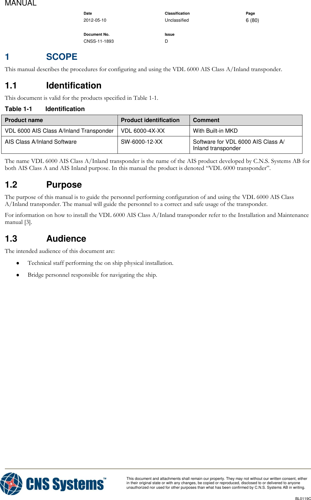 MANUAL    Date Classification Page  2012-05-10 Unclassified 6 (80)      Document No. Issue   CNSS-11-1893 D          This document and attachments shall remain our property. They may not without our written consent, either    in their original state or with any changes, be copied or reproduced, disclosed to or delivered to anyone unauthorized nor used for other purposes than what has been confirmed by C.N.S. Systems AB in writing.          BL0119C  1  SCOPE This manual describes the procedures for configuring and using the VDL 6000 AIS Class A/Inland transponder. 1.1  Identification This document is valid for the products specified in Table 1-1. Table 1-1  Identification Product name Product identification Comment VDL 6000 AIS Class A/Inland Transponder VDL 6000-4X-XX With Built-in MKD AIS Class A/Inland Software SW-6000-12-XX Software for VDL 6000 AIS Class A/ Inland transponder The name VDL 6000 AIS Class A/Inland transponder is the name of the AIS product developed by C.N.S. Systems AB for both AIS Class A and AIS Inland purpose. In this manual the product is denoted “VDL 6000 transponder”. 1.2  Purpose The purpose of this manual is to guide the personnel performing configuration of and using the VDL 6000 AIS Class A/Inland transponder. The manual will guide the personnel to a correct and safe usage of the transponder. For information on how to install the VDL 6000 AIS Class A/Inland transponder refer to the Installation and Maintenance manual [3]. 1.3  Audience The intended audience of this document are:  Technical staff performing the on ship physical installation.  Bridge personnel responsible for navigating the ship.  