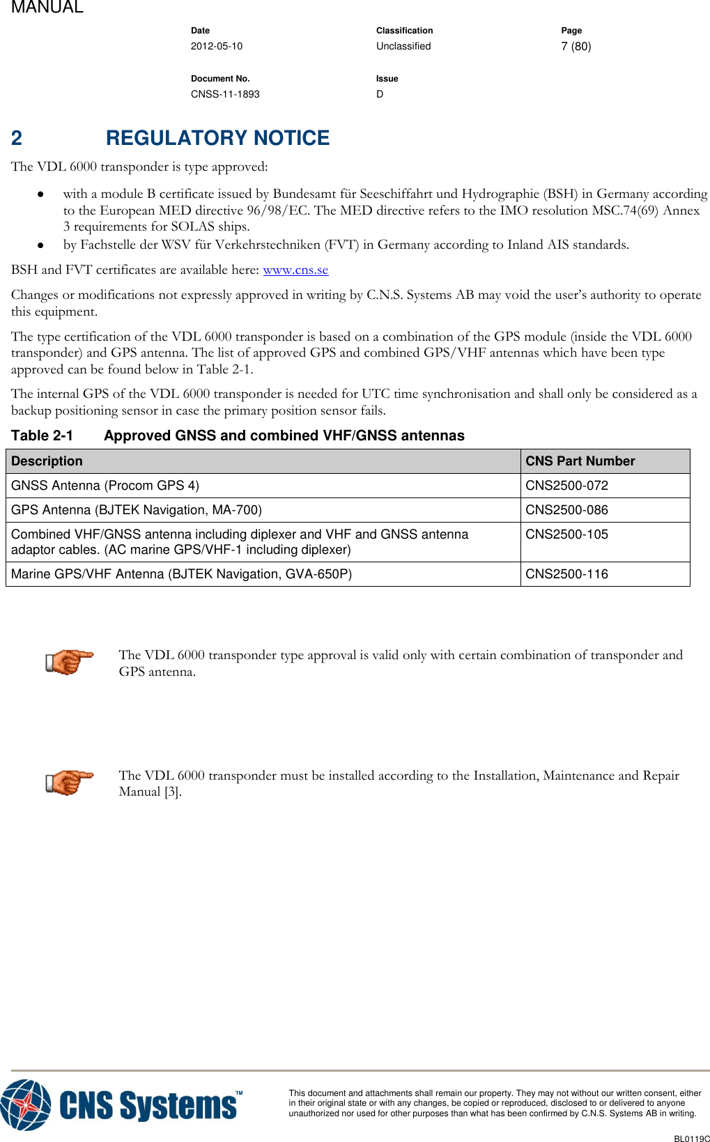MANUAL    Date Classification Page  2012-05-10 Unclassified 7 (80)      Document No. Issue   CNSS-11-1893 D          This document and attachments shall remain our property. They may not without our written consent, either    in their original state or with any changes, be copied or reproduced, disclosed to or delivered to anyone unauthorized nor used for other purposes than what has been confirmed by C.N.S. Systems AB in writing.          BL0119C  2  REGULATORY NOTICE The VDL 6000 transponder is type approved:  with a module B certificate issued by Bundesamt für Seeschiffahrt und Hydrographie (BSH) in Germany according to the European MED directive 96/98/EC. The MED directive refers to the IMO resolution MSC.74(69) Annex 3 requirements for SOLAS ships.  by Fachstelle der WSV für Verkehrstechniken (FVT) in Germany according to Inland AIS standards. BSH and FVT certificates are available here: www.cns.se Changes or modifications not expressly approved in writing by C.N.S. Systems AB may void the user’s authority to operate this equipment. The type certification of the VDL 6000 transponder is based on a combination of the GPS module (inside the VDL 6000 transponder) and GPS antenna. The list of approved GPS and combined GPS/VHF antennas which have been type approved can be found below in Table 2-1. The internal GPS of the VDL 6000 transponder is needed for UTC time synchronisation and shall only be considered as a backup positioning sensor in case the primary position sensor fails. Table 2-1  Approved GNSS and combined VHF/GNSS antennas Description CNS Part Number GNSS Antenna (Procom GPS 4) CNS2500-072 GPS Antenna (BJTEK Navigation, MA-700) CNS2500-086 Combined VHF/GNSS antenna including diplexer and VHF and GNSS antenna adaptor cables. (AC marine GPS/VHF-1 including diplexer) CNS2500-105 Marine GPS/VHF Antenna (BJTEK Navigation, GVA-650P) CNS2500-116   The VDL 6000 transponder type approval is valid only with certain combination of transponder and GPS antenna.   The VDL 6000 transponder must be installed according to the Installation, Maintenance and Repair Manual [3].     