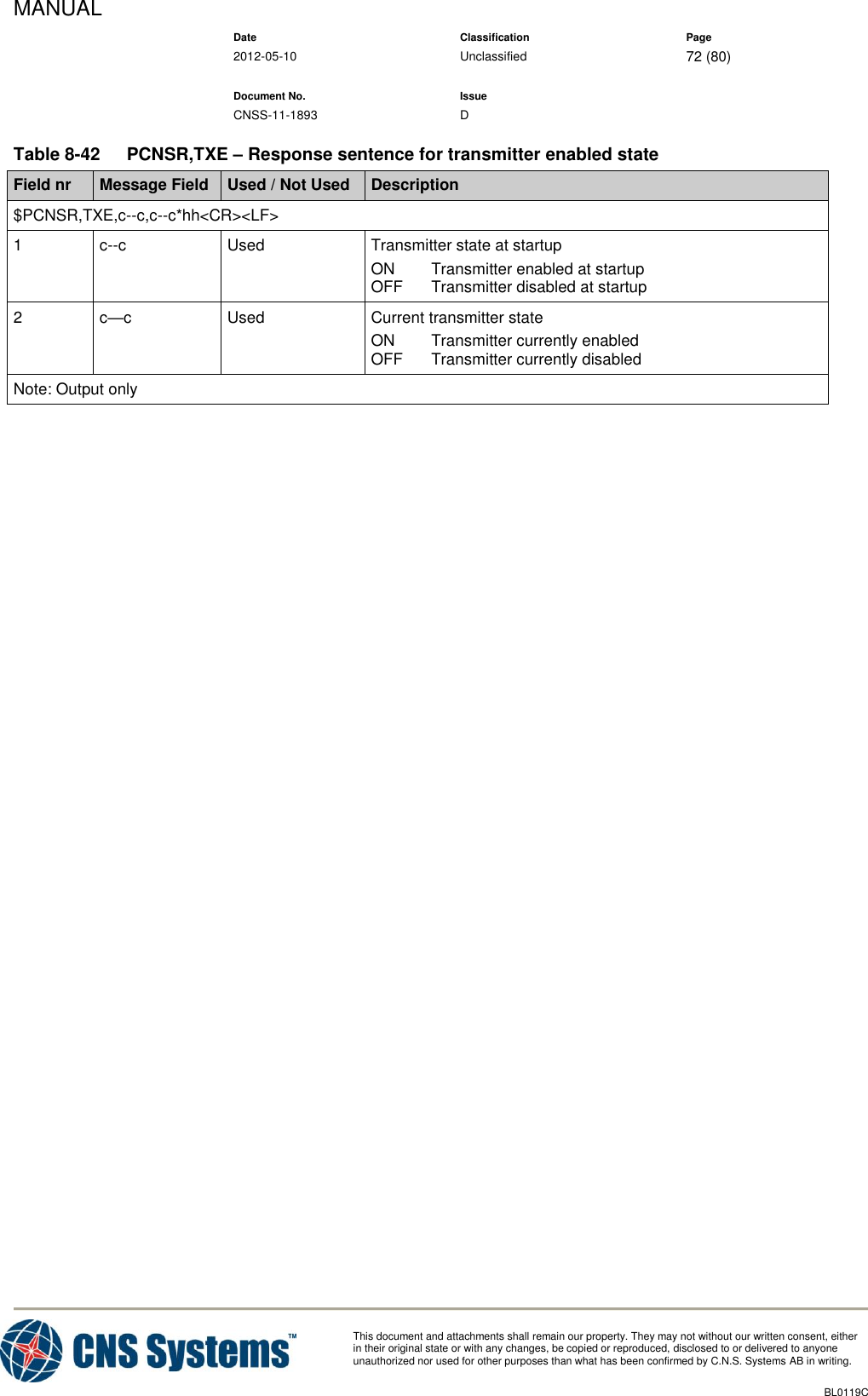 MANUAL    Date Classification Page  2012-05-10 Unclassified 72 (80)      Document No. Issue   CNSS-11-1893 D          This document and attachments shall remain our property. They may not without our written consent, either    in their original state or with any changes, be copied or reproduced, disclosed to or delivered to anyone unauthorized nor used for other purposes than what has been confirmed by C.N.S. Systems AB in writing.          BL0119C  Table 8-42  PCNSR,TXE – Response sentence for transmitter enabled state Field nr Message Field Used / Not Used Description $PCNSR,TXE,c--c,c--c*hh&lt;CR&gt;&lt;LF&gt; 1 c--c Used Transmitter state at startup ON  Transmitter enabled at startup OFF  Transmitter disabled at startup 2 c—c Used Current transmitter state ON  Transmitter currently enabled OFF  Transmitter currently disabled Note: Output only     