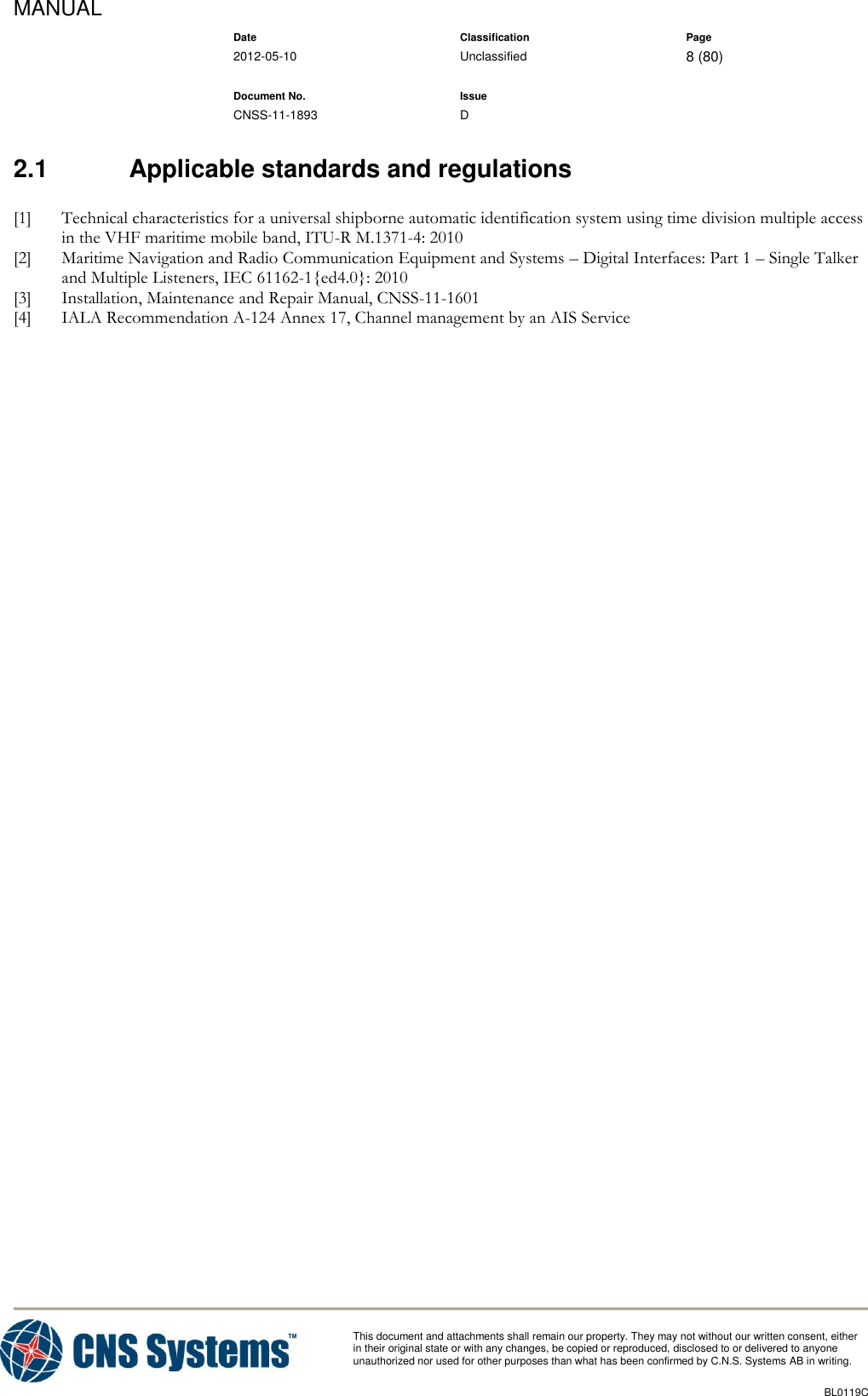 MANUAL    Date Classification Page  2012-05-10 Unclassified 8 (80)      Document No. Issue   CNSS-11-1893 D          This document and attachments shall remain our property. They may not without our written consent, either    in their original state or with any changes, be copied or reproduced, disclosed to or delivered to anyone unauthorized nor used for other purposes than what has been confirmed by C.N.S. Systems AB in writing.          BL0119C  2.1  Applicable standards and regulations [1] Technical characteristics for a universal shipborne automatic identification system using time division multiple access in the VHF maritime mobile band, ITU-R M.1371-4: 2010 [2] Maritime Navigation and Radio Communication Equipment and Systems – Digital Interfaces: Part 1 – Single Talker and Multiple Listeners, IEC 61162-1{ed4.0}: 2010 [3] Installation, Maintenance and Repair Manual, CNSS-11-1601 [4] IALA Recommendation A-124 Annex 17, Channel management by an AIS Service 