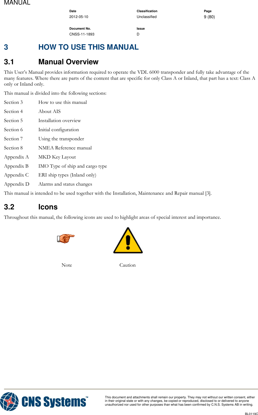 MANUAL    Date Classification Page  2012-05-10 Unclassified 9 (80)      Document No. Issue   CNSS-11-1893 D          This document and attachments shall remain our property. They may not without our written consent, either    in their original state or with any changes, be copied or reproduced, disclosed to or delivered to anyone unauthorized nor used for other purposes than what has been confirmed by C.N.S. Systems AB in writing.          BL0119C  3  HOW TO USE THIS MANUAL 3.1  Manual Overview This User’s Manual provides information required to operate the VDL 6000 transponder and fully take advantage of the many features. Where there are parts of the content that are specific for only Class A or Inland, that part has a text: Class A only or Inland only. This manual is divided into the following sections: Section 3  How to use this manual Section 4  About AIS Section 5  Installation overview Section 6  Initial configuration Section 7  Using the transponder Section 8  NMEA Reference manual Appendix A  MKD Key Layout Appendix B  IMO Type of ship and cargo type Appendix C   ERI ship types (Inland only) Appendix D  Alarms and status changes This manual is intended to be used together with the Installation, Maintenance and Repair manual [3]. 3.2  Icons Throughout this manual, the following icons are used to highlight areas of special interest and importance.   Note Caution     