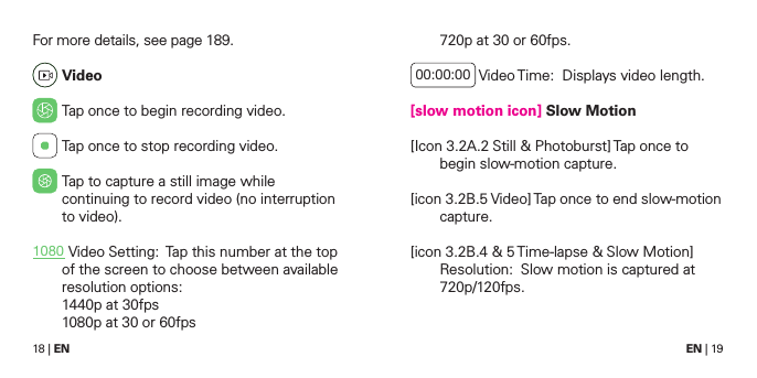 18 | EN EN | 19720p at 30 or 60fps.00:00:00  Video Time:  Displays video length.[slow motion icon] Slow Motion[Icon 3.2A.2 Still &amp; Photoburst] Tap once to begin slow-motion capture. [icon 3.2B.5 Video] Tap once to end slow-motion capture.[icon 3.2B.4 &amp; 5 Time-lapse &amp; Slow Motion] Resolution:  Slow motion is captured at 720p/120fps. For more details, see page 189. Video Tap once to begin recording video.  Tap once to stop recording video. Tap to capture a still image while continuing to record video (no interruption to video).1080  Video Setting:  Tap this number at the top of the screen to choose between available resolution options:  1440p at 30fps 1080p at 30 or 60fps 