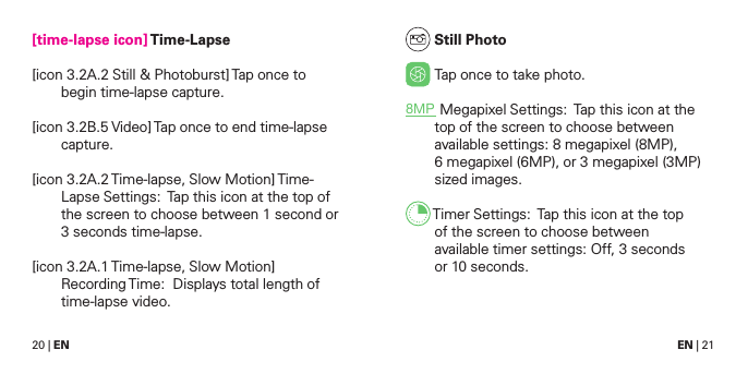 20 | EN EN | 21[time-lapse icon] Time-Lapse[icon 3.2A.2 Still &amp; Photoburst] Tap once to begin time-lapse capture. [icon 3.2B.5 Video] Tap once to end time-lapse capture.[icon  3.2A.2 Time-lapse, Slow Motion] Time-Lapse Settings:  Tap this icon at the top of the screen to choose between 1 second or 3 seconds time-lapse.[icon 3.2A.1 Time-lapse, Slow Motion] Recording Time:  Displays total length of time-lapse video. Still Photo Tap once to take photo.8MP Megapixel Settings:  Tap this icon at the top of the screen to choose between available settings: 8 megapixel (8MP), 6 megapixel (6MP), or 3 megapixel (3MP) sized images. Timer Settings:  Tap this icon at the top  of the screen to choose between  available timer settings: Off, 3 seconds  or 10 seconds.