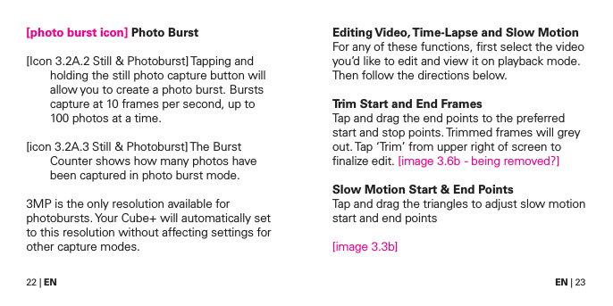 22 | EN EN | 23[photo burst icon] Photo Burst[Icon 3.2A.2 Still &amp; Photoburst] Tapping and holding the still photo capture button will allow you to create a photo burst. Bursts capture at 10 frames per second, up to 100 photos at a time.[icon 3.2A.3 Still &amp; Photoburst] The Burst Counter shows how many photos have been captured in photo burst mode.3MP is the only resolution available for photobursts. Your Cube+ will automatically set to this resolution without affecting settings for other capture modes.Editing Video, Time-Lapse and Slow MotionFor any of these functions, ﬁrst select the video you&rsquo;d like to edit and view it on playback mode. Then follow the directions below.Trim Start and End FramesTap and drag the end points to the preferred start and stop points. Trimmed frames will grey out. Tap &lsquo;Trim&rsquo; from upper right of screen to ﬁnalize edit. [image 3.6b  - being removed?]Slow Motion Start &amp; End PointsTap and drag the triangles to adjust slow motion start and end points[image 3.3b]