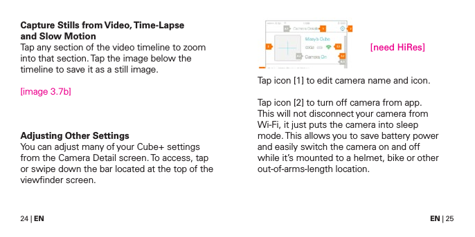 24 | EN EN | 25Capture Stills from Video, Time-Lapse  and Slow MotionTap any section of the video timeline to zoom into that section. Tap the image below the timeline to save it as a still image.[image 3.7b]Adjusting Other SettingsYou can adjust many of your Cube+ settings from the Camera Detail screen. To access, tap or swipe down the bar located at the top of the viewﬁnder screen.Tap icon [1] to edit camera name and icon.Tap icon [2] to turn off camera from app. This will not disconnect your camera from Wi-Fi, it just puts the camera into sleep mode. This allows you to save battery power and easily switch the camera on and off while it&rsquo;s mounted to a helmet, bike or other out-of-arms-length location.[need HiRes]