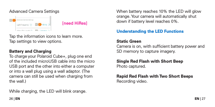 26 | EN EN | 27Advanced Camera SettingsTap the information icons to learn more.Tap settings to view options.Battery and ChargingTo charge your Polaroid Cube+, plug one end of the included microUSB cable into the micro USB port and the other into either a computer or into a wall plug using a wall adaptor. (The camera can still be used when charging from the wall.)While charging, the LED will blink orange.When battery reaches 10% the LED will glow orange. Your camera will automatically shut down if battery level reaches 0%.Understanding the LED FunctionsStatic GreenCamera is on, with sufﬁcient battery power and SD memory to capture imagery.Single Red Flash with Short BeepPhoto captured.Rapid Red Flash with Two Short BeepsRecording video.[need HiRes]