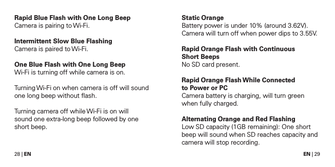 28 | EN EN | 29Rapid Blue Flash with One Long BeepCamera is pairing to Wi-Fi.Intermittent Slow Blue FlashingCamera is paired to Wi-Fi.One Blue Flash with One Long BeepWi-Fi is turning off while camera is on. Turning Wi-Fi on when camera is off will sound one long beep without ﬂash.Turning camera off while Wi-Fi is on will sound one extra-long beep followed by one short beep.Static OrangeBattery power is under 10% (around 3.62V).Camera will turn off when power dips to 3.55V.Rapid Orange Flash with Continuous  Short BeepsNo SD card present.Rapid Orange Flash While Connected  to Power or PCCamera battery is charging, will turn green when fully charged.Alternating Orange and Red FlashingLow SD capacity (1GB remaining): One short beep will sound when SD reaches capacity and camera will stop recording.