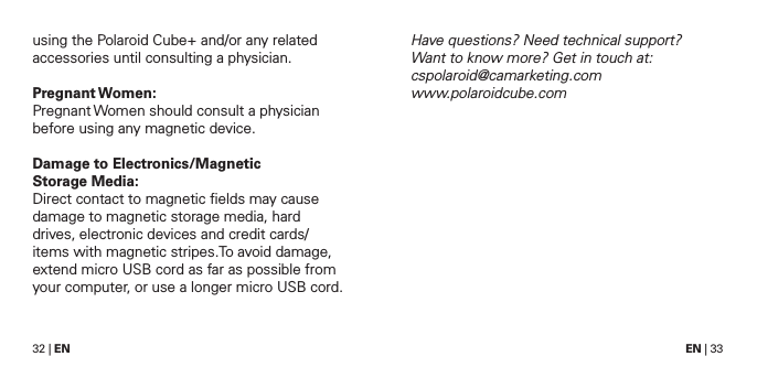 32 | EN EN | 33using the Polaroid Cube+ and/or any related accessories until consulting a physician. Pregnant Women:Pregnant Women should consult a physician before using any magnetic device.Damage to Electronics/Magnetic  Storage Media:Direct contact to magnetic ﬁelds may cause damage to magnetic storage media, hard drives, electronic devices and credit cards/ items with magnetic stripes.To avoid damage, extend micro USB cord as far as possible from your computer, or use a longer micro USB cord. Have questions? Need technical support?  Want to know more? Get in touch at: cspolaroid@camarketing.com  www.polaroidcube.com