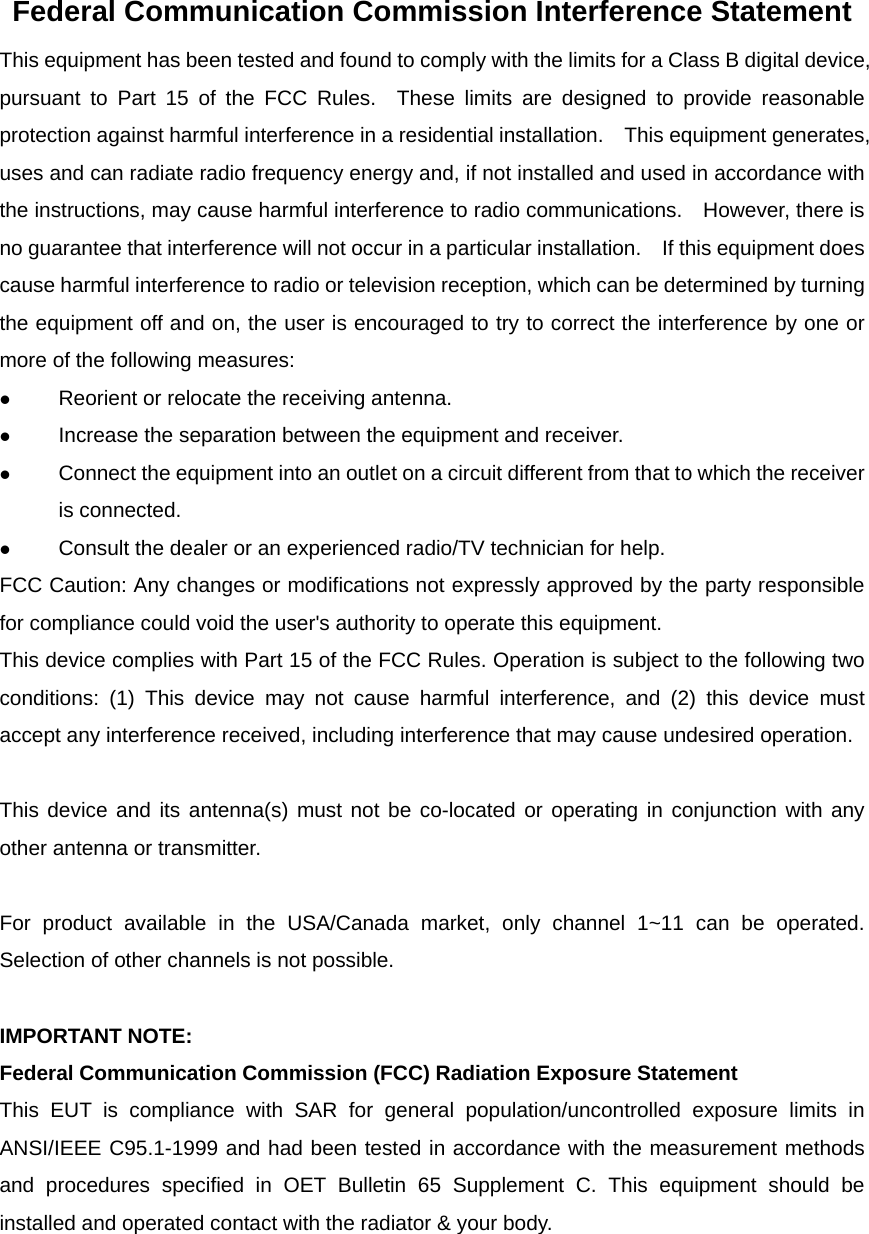 Federal Communication Commission Interference Statement This equipment has been tested and found to comply with the limits for a Class B digital device, pursuant to Part 15 of the FCC Rules.  These limits are designed to provide reasonable protection against harmful interference in a residential installation.    This equipment generates, uses and can radiate radio frequency energy and, if not installed and used in accordance with the instructions, may cause harmful interference to radio communications.    However, there is no guarantee that interference will not occur in a particular installation.  If this equipment does cause harmful interference to radio or television reception, which can be determined by turning the equipment off and on, the user is encouraged to try to correct the interference by one or more of the following measures:  Reorient or relocate the receiving antenna.  Increase the separation between the equipment and receiver.  Connect the equipment into an outlet on a circuit different from that to which the receiver is connected.  Consult the dealer or an experienced radio/TV technician for help. FCC Caution: Any changes or modifications not expressly approved by the party responsible for compliance could void the user's authority to operate this equipment. This device complies with Part 15 of the FCC Rules. Operation is subject to the following two conditions: (1) This device may not cause harmful interference, and (2) this device must accept any interference received, including interference that may cause undesired operation.  This device and its antenna(s) must not be co-located or operating in conjunction with any other antenna or transmitter.  For product available in the USA/Canada market, only channel 1~11 can be operated. Selection of other channels is not possible.  IMPORTANT NOTE: Federal Communication Commission (FCC) Radiation Exposure Statement This EUT is compliance with SAR for general population/uncontrolled exposure limits in ANSI/IEEE C95.1-1999 and had been tested in accordance with the measurement methods and procedures specified in OET Bulletin 65 Supplement C. This equipment should be installed and operated contact with the radiator &amp; your body.   