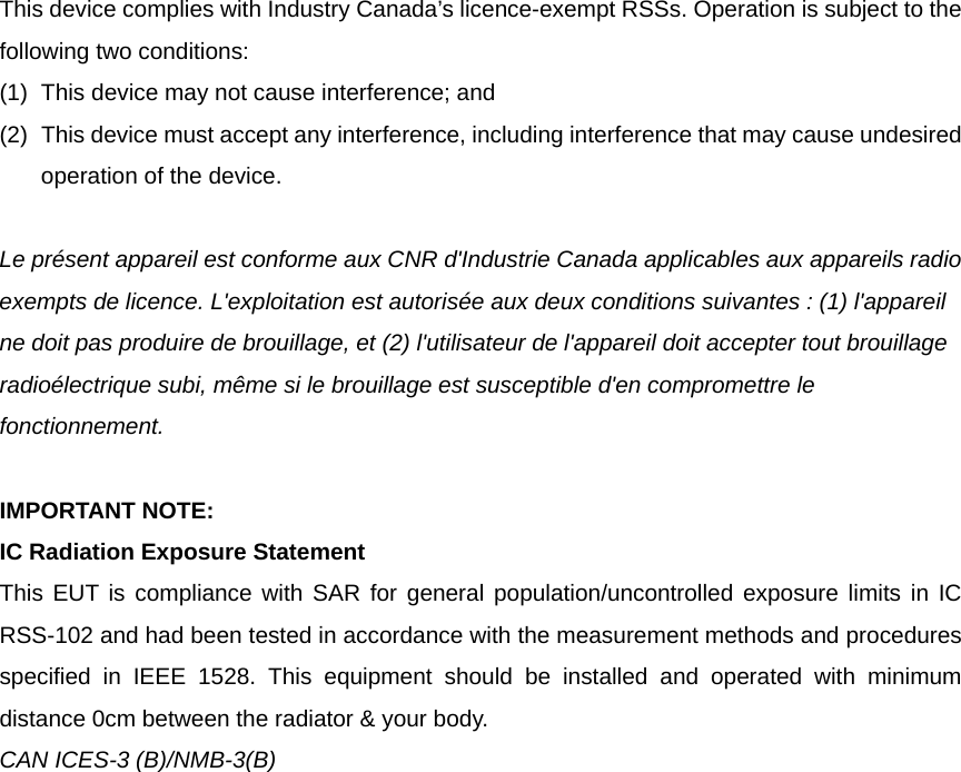 This device complies with Industry Canada&rsquo;s licence-exempt RSSs. Operation is subject to the following two conditions: (1)  This device may not cause interference; and   (2)  This device must accept any interference, including interference that may cause undesired operation of the device.  Le pr&eacute;sent appareil est conforme aux CNR d'Industrie Canada applicables aux appareils radio exempts de licence. L'exploitation est autoris&eacute;e aux deux conditions suivantes : (1) l'appareil ne doit pas produire de brouillage, et (2) l'utilisateur de l'appareil doit accepter tout brouillage radio&eacute;lectrique subi, m&ecirc;me si le brouillage est susceptible d'en compromettre le fonctionnement.  IMPORTANT NOTE: IC Radiation Exposure Statement This EUT is compliance with SAR for general population/uncontrolled exposure limits in IC RSS-102 and had been tested in accordance with the measurement methods and procedures specified in IEEE 1528. This equipment should be installed and operated with minimum distance 0cm between the radiator &amp; your body. CAN ICES-3 (B)/NMB-3(B)    