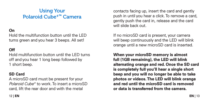 12 | EN EN | 13Using Your  Polaroid Cube+&trade; Camera OnHold the multifunction button until the LED turns green and you hear 3 beeps. All set!OffHold multifunction button until the LED turns off and you hear 1 long beep followed by 1 short beep.SD CardA microSD card must be present for your Polaroid Cube+ to work. To insert a microSD card, lift the rear door and with the metal contacts facing up, insert the card and gently push in until you hear a click. To remove a card, gently push the card in, release and the card will slide back out.If no microSD card is present, your camera will beep continuously and the LED will blink orange until a new microSD card is inserted.When your microSD memory is almost full (1GB remaining), the LED will blink alternating orange and red. Once the SD card is completely full you&rsquo;ll hear a single short beep and you will no longer be able to take photos or videos. The LED will blink orange and red until the microSD card is removed  or data is transferred from the camera.