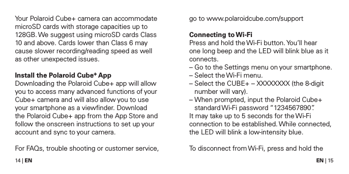 14 | EN EN | 15Your Polaroid Cube+ camera can accommodate microSD cards with storage capacities up to 128GB. We suggest using microSD cards Class 10 and above. Cards lower than Class 6 may cause slower recording/reading speed as well as other unexpected issues.Install the Polaroid Cube+ AppDownloading the Polaroid Cube+ app will allow you to access many advanced functions of your Cube+ camera and will also allow you to use your smartphone as a viewﬁnder. Download the Polaroid Cube+ app from the App Store and follow the onscreen instructions to set up your account and sync to your camera.For FAQs, trouble shooting or customer service, go to www.polaroidcube.com/supportConnecting  to Wi-FiPress and hold the Wi-Fi button. You&rsquo;ll hear one long beep and the LED will blink blue as it connects.&ndash;  Go to the Settings menu on your smartphone. &ndash;  Select the Wi-Fi menu.&ndash;  Select the CUBE+ &ndash; XXXXXXXX (the 8-digit number will vary).&ndash;  When prompted, input the Polaroid Cube+ standard Wi-Fi  password &ldquo;1234567890&rdquo;.It may take up to 5 seconds for the Wi-Fi connection to be established. While connected, the LED will blink a low-intensity blue.To disconnect from Wi-Fi, press and hold the 