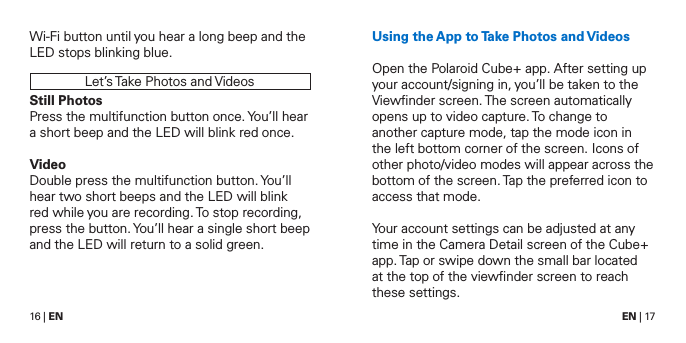 16 | EN EN | 17Wi-Fi button until you hear a long beep and the LED stops blinking blue.Let&rsquo;s Take Photos and VideosStill PhotosPress the multifunction button once. You&rsquo;ll hear a short beep and the LED will blink red once.VideoDouble press the multifunction button. You&rsquo;ll hear two short beeps and the LED will blink red while you are recording. To stop recording, press the button. You&rsquo;ll hear a single short beep and the LED will return to a solid green.Using the App to Take Photos and VideosOpen the Polaroid Cube+ app. After setting up your account/signing in, you&rsquo;ll be taken to the Viewﬁnder screen. The screen automatically opens up to video capture. To change to another capture mode, tap the mode icon in the left bottom corner of the screen. Icons of other photo/video modes will appear across the bottom of the screen. Tap the preferred icon to access that mode.Your account settings can be adjusted at any time in the Camera Detail screen of the Cube+ app. Tap or swipe down the small bar located  at the top of the viewﬁnder screen to reach these settings.