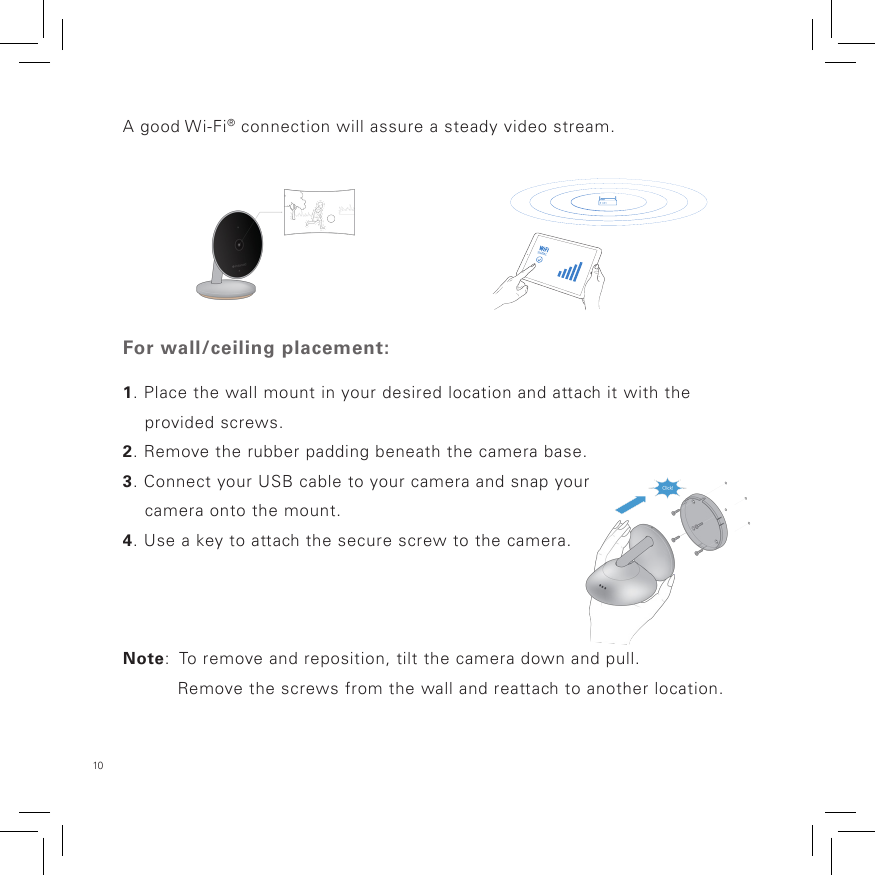 10 A good Wi-Fi® connection will assure a steady video stream.For wall/ceiling placement:1. Place the wall mount in your desired location and attach it with the     provided screws.2. Remove the rubber padding beneath the camera base.  3. Connect your USB cable to your camera and snap your     camera onto the mount.4. Use a key to attach the secure screw to the camera.Note:  To remove and reposition, tilt the camera down and pull.           Remove the screws from the wall and reattach to another location.