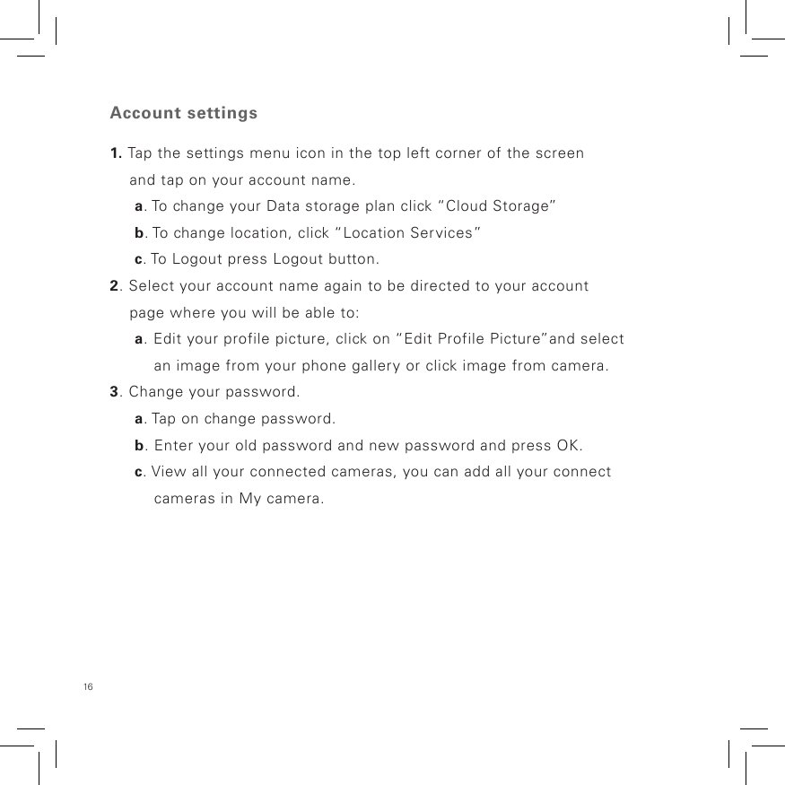 16 Account settings1. Tap the settings menu icon in the top left corner of the screen     and tap on your account name.     a. To change your Data storage plan click “Cloud Storage”      b. To change location, click “Location Services”      c. To Logout press Logout button.2. Select your account name again to be directed to your account     page where you will be able to:     a. Edit your profile picture, click on “Edit Profile Picture”and select          an image from your phone gallery or click image from camera. 3. Change your password.     a. Tap on change password.     b. Enter your old password and new password and press OK.     c. View all your connected cameras, you can add all your connect           cameras in My camera.       