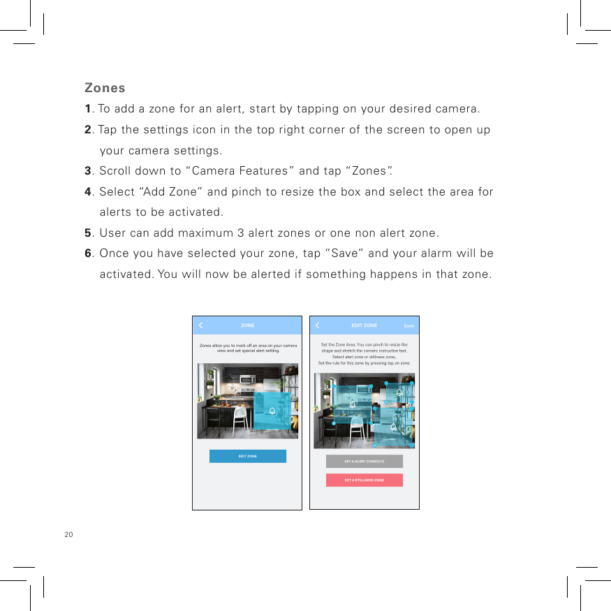 20 Zones1. To add a zone for an alert, start by tapping on your desired camera.2. Tap the settings icon in the top right corner of the screen to open up     your camera settings.3. Scroll down to “Camera Features” and tap “Zones”.4. Select “Add Zone” and pinch to resize the box and select the area for     alerts to be activated.5. User can add maximum 3 alert zones or one non alert zone.6. Once you have selected your zone, tap “Save” and your alarm will be          activated. You will now be alerted if something happens in that zone.