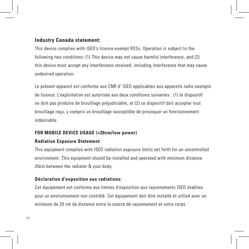24 Industry Canada statement:This device complies with ISED’s licence-exempt RSSs. Operation is subject to the following two conditions: (1) This device may not cause harmful interference, and (2) this device must accept any interference received, including interference that may cause undesired operation.Le présent appareil est conforme aux CNR d’ ISED applicables aux appareils radio exempts de licence. L’exploitation est autorisée aux deux conditions suivantes : (1) le dispositif ne doit pas produire de brouillage préjudiciable, et (2) ce dispositif doit accepter tout brouillage reçu, y compris un brouillage susceptible de provoquer un fonctionnement indésirable. FOR MOBILE DEVICE USAGE (&gt;20cm/low power)Radiation Exposure Statement:This equipment complies with ISED radiation exposure limits set forth for an uncontrolled environment. This equipment should be installed and operated with minimum distance 20cm between the radiator &amp; your body.Déclaration d&apos;exposition aux radiations:Cet équipement est conforme aux limites d&apos;exposition aux rayonnements ISED établies pour un environnement non contrôlé. Cet équipement doit être installé et utilisé avec un minimum de 20 cm de distance entre la source de rayonnement et votre corps. 