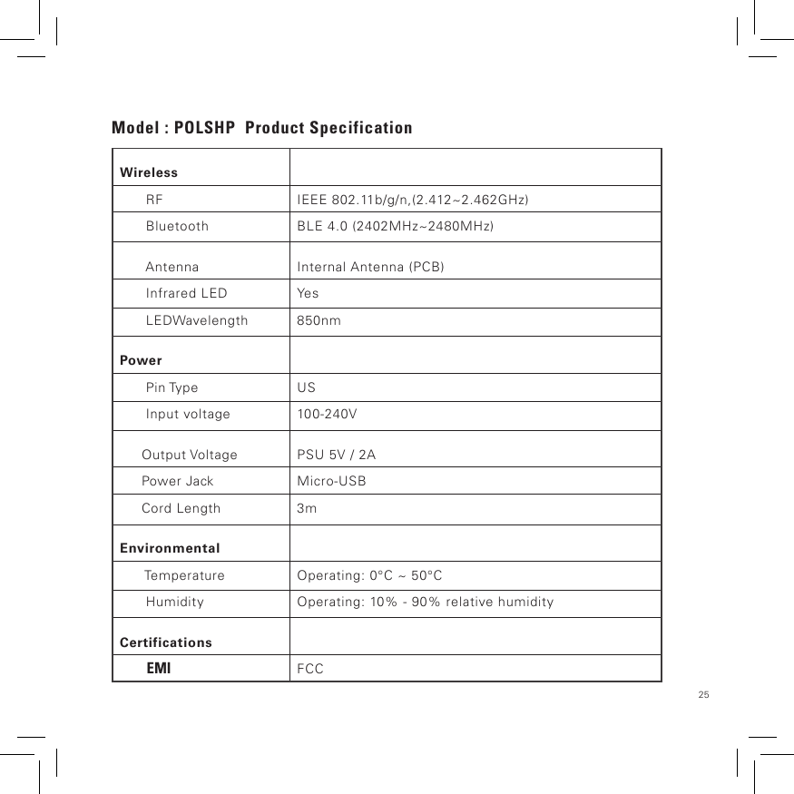25Model : POLSHP  Product SpecificationWireless      RF IEEE 802.11b/g/n,(2.412~2.462GHz)      Bluetooth BLE 4.0 (2402MHz~2480MHz)      Antenna Internal Antenna (PCB)      Infrared LED Ye s      LEDWavelength 850nmPower      Pin Type US      Input voltage 100-240V     Output Voltage PSU 5V / 2A     Power Jack Micro-USB     Cord Length 3mEnvironmental      Temperature Operating: 0°C ~ 50°C      Humidity Operating: 10% - 90% relative humidityCertifications        EMI FCC