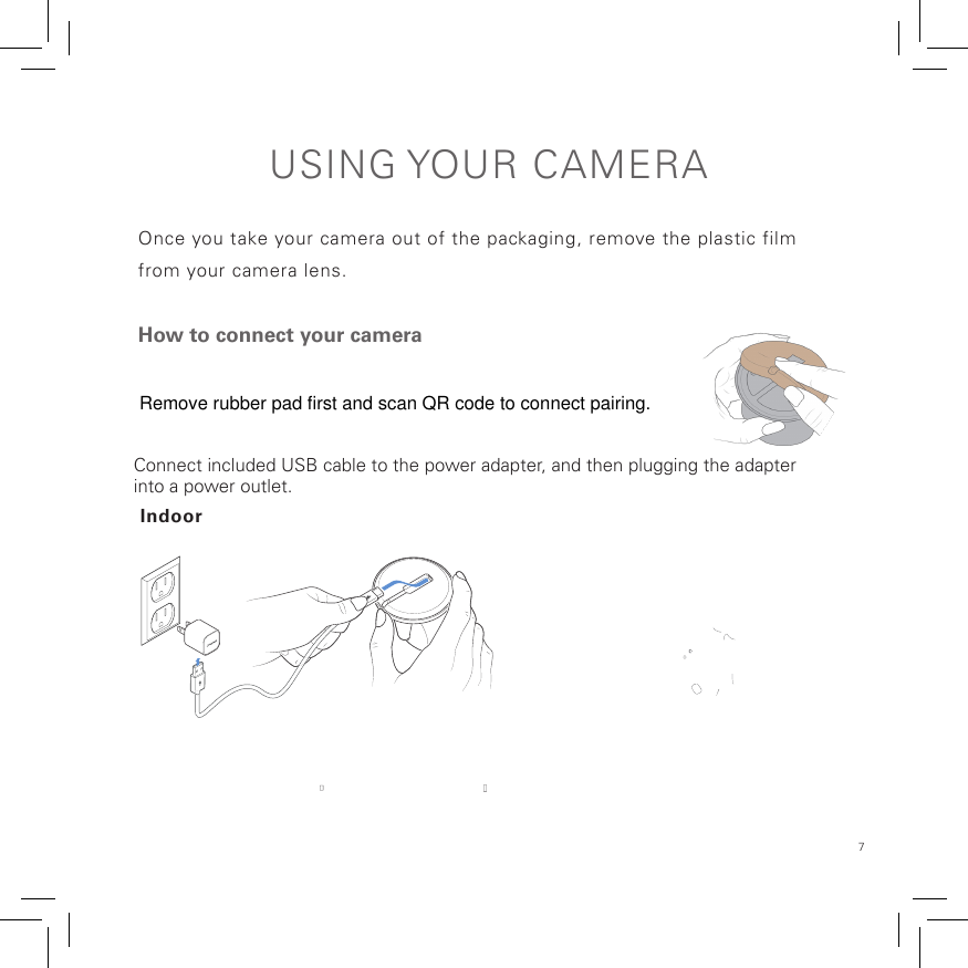 7USING YOUR  CAMERAOnce you take your camera out of the packaging, remove the plastic film from your camera lens.How to connect your cameraConnect included USB cable to the power adapter, and then plugging the adapterinto a power outlet.IndoorRemove rubber pad first and scan QR code to connect pairing.  
