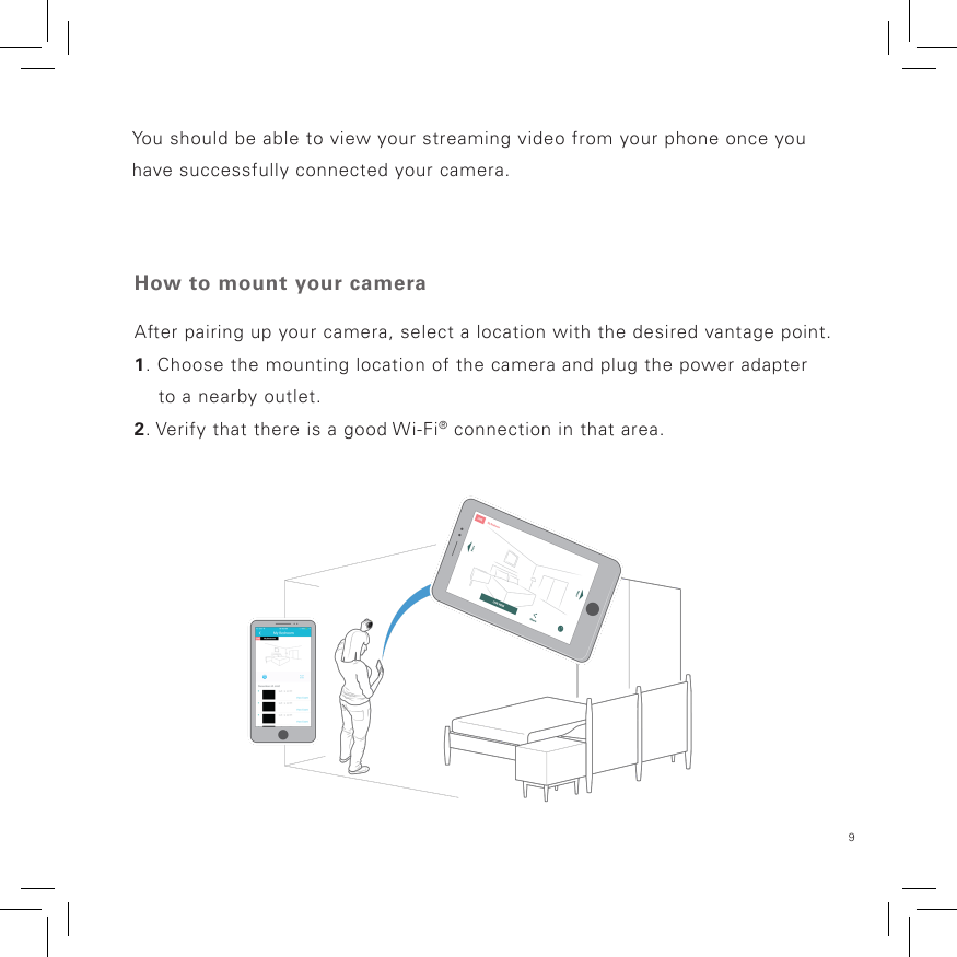 9You should be able to view your streaming video from your phone once you have successfully connected your camera.How to mount your cameraAfter pairing up your camera, select a location with the desired vantage point.1. Choose the mounting location of the camera and plug the power adapter     to a nearby outlet.2. Verify that there is a good Wi-Fi® connection in that area.