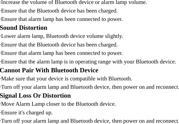 ·Increase the volume of Bluetooth device or alarm lamp volume. ·Ensure that the Bluetooth device has been charged. ·Ensure that alarm lamp has been connected to power. Sound Distortion ·Lower alarm lamp, Bluetooth device volume slightly. ·Ensure that the Bluetooth device has been charged. ·Ensure that alarm lamp has been connected to power. ·Ensure that the alarm lamp is in operating range with your Bluetooth device. Cannot Pair With Bluetooth Device ·Make sure that your device is compatible with Bluetooth. ·Turn off your alarm lamp and Bluetooth device, then power on and reconnect. Signal Loss Or Distortion ·Move Alarm Lamp closer to the Bluetooth device. ·Ensure it&apos;s charged up. ·Turn off your alarm lamp and Bluetooth device, then power on and reconnect. 