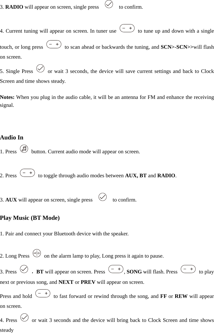  3. RADIO will appear on screen, single press      to confirm.  4. Current tuning will appear on screen. In tuner use    to tune up and down with a single touch, or long press    to scan ahead or backwards the tuning, and SCN&gt;-SCN&gt;&gt;will flash on screen. 5. Single Press   or wait 3 seconds, the device will save current settings and back to Clock Screen and time shows steady.  Notes: When you plug in the audio cable, it will be an antenna for FM and enhance the receiving signal.    Audio In 1. Press    button. Current audio mode will appear on screen.  2. Press    to toggle through audio modes between AUX, BT and RADIO.  3. AUX will appear on screen, single press      to confirm.  Play Music (BT Mode)  1. Pair and connect your Bluetooth device with the speaker.  2. Long Press    on the alarm lamp to play, Long press it again to pause. 3. Press   ，BT will appear on screen. Press  , SONG will flash. Press   to play next or previous song, and NEXT or PREV will appear on screen. Press and hold    to fast forward or rewind through the song, and FF or REW will appear on screen. 4. Press    or wait 3 seconds and the device will bring back to Clock Screen and time shows steady   