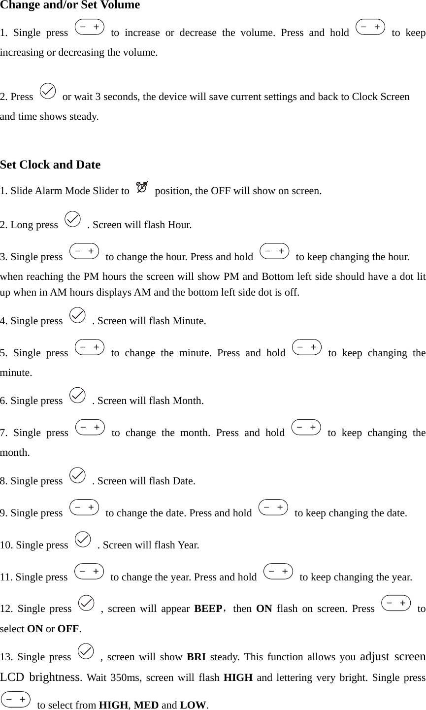 Change and/or Set Volume 1. Single press   to increase or decrease the volume. Press and hold   to keep increasing or decreasing the volume.  2. Press    or wait 3 seconds, the device will save current settings and back to Clock Screen and time shows steady.   Set Clock and Date 1. Slide Alarm Mode Slider to    position, the OFF will show on screen. 2. Long press    . Screen will flash Hour.   3. Single press    to change the hour. Press and hold    to keep changing the hour. when reaching the PM hours the screen will show PM and Bottom left side should have a dot lit up when in AM hours displays AM and the bottom left side dot is off. 4. Single press    . Screen will flash Minute.   5. Single press   to change the minute. Press and hold   to keep changing the minute. 6. Single press    . Screen will flash Month.   7. Single press   to change the month. Press and hold   to keep changing the month. 8. Single press    . Screen will flash Date.   9. Single press    to change the date. Press and hold    to keep changing the date. 10. Single press    . Screen will flash Year.   11. Single press    to change the year. Press and hold    to keep changing the year. 12. Single press   , screen will appear BEEP，then  ON  flash on screen. Press   to select ON or OFF. 13. Single press   , screen will show BRI steady. This function allows you adjust screen LCD brightness. Wait 350ms, screen will flash HIGH and lettering very bright. Single press   to select from HIGH, MED and LOW. 