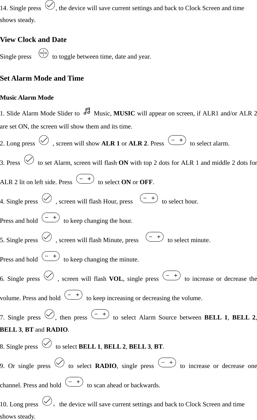 14. Single press  , the device will save current settings and back to Clock Screen and time shows steady.  View Clock and Date Single press      to toggle between time, date and year.  Set Alarm Mode and Time  Music Alarm Mode 1. Slide Alarm Mode Slider to   Music, MUSIC will appear on screen, if ALR1 and/or ALR 2 are set ON, the screen will show them and its time. 2. Long press    , screen will show ALR 1 or ALR 2. Press   to select alarm. 3. Press    to set Alarm, screen will flash ON with top 2 dots for ALR 1 and middle 2 dots for ALR 2 lit on left side. Press   to select ON or OFF. 4. Single press    , screen will flash Hour, press     to select hour.  Press and hold    to keep changing the hour. 5. Single press    , screen will flash Minute, press     to select minute.  Press and hold    to keep changing the minute. 6. Single press   , screen will flash VOL, single press   to increase or decrease the volume. Press and hold    to keep increasing or decreasing the volume. 7. Single press  , then press   to select Alarm Source between BELL 1,  BELL 2, BELL 3, BT and RADIO. 8. Single press   to select BELL 1, BELL 2, BELL 3, BT.  9. Or single press   to select RADIO, single press   to increase or decrease one channel. Press and hold    to scan ahead or backwards.   10. Long press  ，the device will save current settings and back to Clock Screen and time shows steady. 
