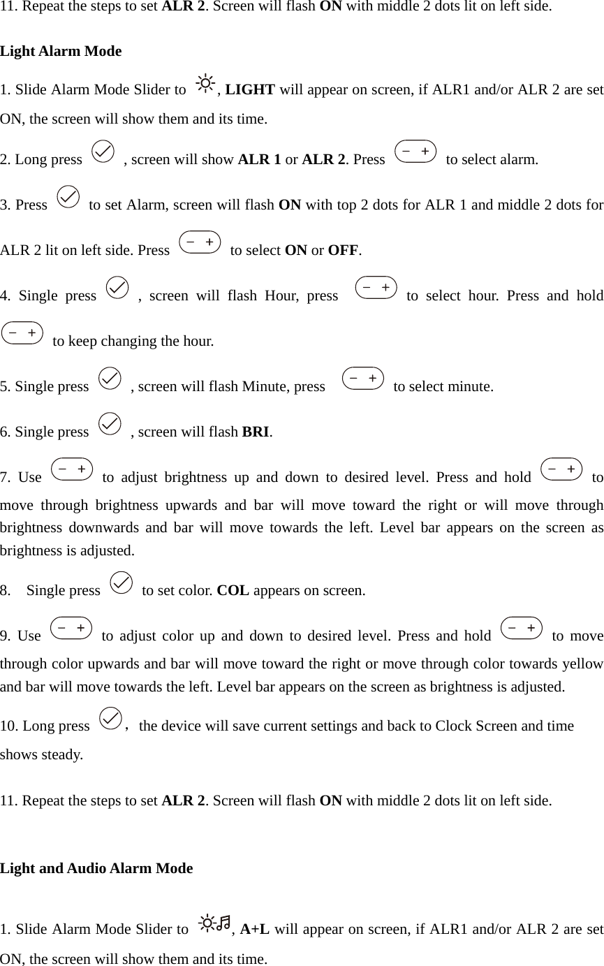  11. Repeat the steps to set ALR 2. Screen will flash ON with middle 2 dots lit on left side.  Light Alarm Mode 1. Slide Alarm Mode Slider to  , LIGHT will appear on screen, if ALR1 and/or ALR 2 are set ON, the screen will show them and its time. 2. Long press    , screen will show ALR 1 or ALR 2. Press   to select alarm. 3. Press    to set Alarm, screen will flash ON with top 2 dots for ALR 1 and middle 2 dots for ALR 2 lit on left side. Press   to select ON or OFF. 4. Single press   , screen will flash Hour, press    to select hour. Press and hold   to keep changing the hour. 5. Single press    , screen will flash Minute, press     to select minute.  6. Single press    , screen will flash BRI. 7. Use   to adjust brightness up and down to desired level. Press and hold   to move through brightness upwards and bar will move toward the right or will move through brightness downwards and bar will move towards the left. Level bar appears on the screen as brightness is adjusted. 8.  Single press    to set color. COL appears on screen.   9. Use   to adjust color up and down to desired level. Press and hold   to move through color upwards and bar will move toward the right or move through color towards yellow and bar will move towards the left. Level bar appears on the screen as brightness is adjusted. 10. Long press  ，the device will save current settings and back to Clock Screen and time shows steady.  11. Repeat the steps to set ALR 2. Screen will flash ON with middle 2 dots lit on left side.   Light and Audio Alarm Mode  1. Slide Alarm Mode Slider to  , A+L will appear on screen, if ALR1 and/or ALR 2 are set ON, the screen will show them and its time. 