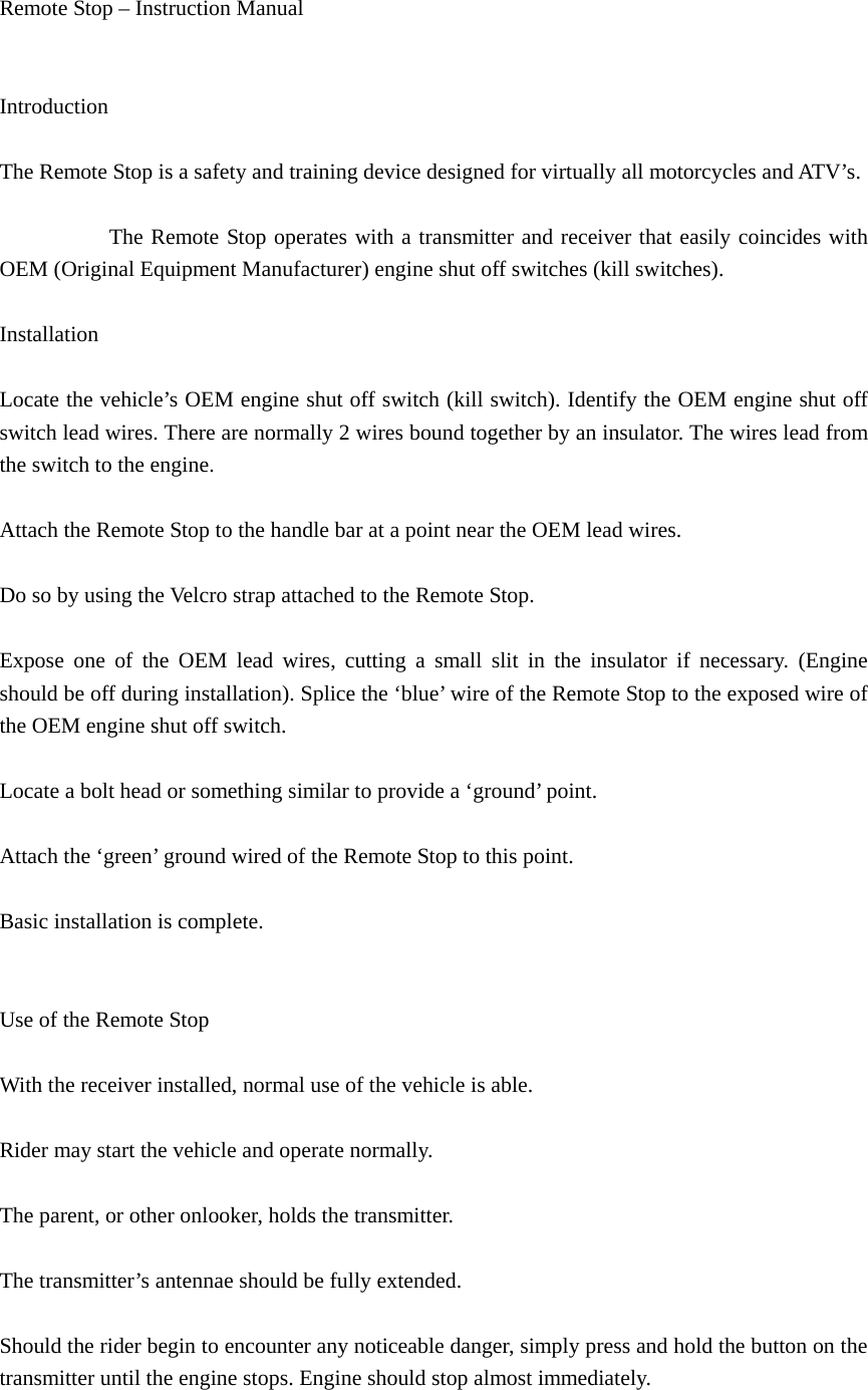 Remote Stop – Instruction Manual     Introduction   The Remote Stop is a safety and training device designed for virtually all motorcycles and ATV’s.            The Remote Stop operates with a transmitter and receiver that easily coincides with OEM (Original Equipment Manufacturer) engine shut off switches (kill switches).   Installation   Locate the vehicle’s OEM engine shut off switch (kill switch). Identify the OEM engine shut off switch lead wires. There are normally 2 wires bound together by an insulator. The wires lead from the switch to the engine.   Attach the Remote Stop to the handle bar at a point near the OEM lead wires.   Do so by using the Velcro strap attached to the Remote Stop.   Expose one of the OEM lead wires, cutting a small slit in the insulator if necessary. (Engine should be off during installation). Splice the ‘blue’ wire of the Remote Stop to the exposed wire of the OEM engine shut off switch.     Locate a bolt head or something similar to provide a ‘ground’ point.   Attach the ‘green’ ground wired of the Remote Stop to this point.   Basic installation is complete.     Use of the Remote Stop   With the receiver installed, normal use of the vehicle is able.   Rider may start the vehicle and operate normally.   The parent, or other onlooker, holds the transmitter.   The transmitter’s antennae should be fully extended.   Should the rider begin to encounter any noticeable danger, simply press and hold the button on the transmitter until the engine stops. Engine should stop almost immediately.   