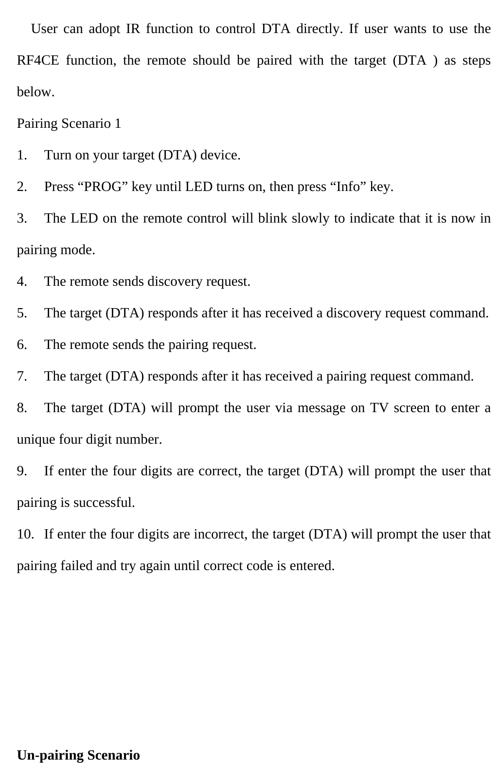        User can adopt IR function to control DTA directly. If user wants to use the RF4CE function, the remote should be paired with the target (DTA ) as steps below. Pairing Scenario 1 1.  Turn on your target (DTA) device. 2.  Press “PROG” key until LED turns on, then press “Info” key. 3.  The LED on the remote control will blink slowly to indicate that it is now in pairing mode. 4.  The remote sends discovery request. 5.  The target (DTA) responds after it has received a discovery request command. 6.  The remote sends the pairing request. 7.  The target (DTA) responds after it has received a pairing request command. 8.  The target (DTA) will prompt the user via message on TV screen to enter a unique four digit number. 9.  If enter the four digits are correct, the target (DTA) will prompt the user that   pairing is successful. 10.  If enter the four digits are incorrect, the target (DTA) will prompt the user that pairing failed and try again until correct code is entered.      Un-pairing Scenario 