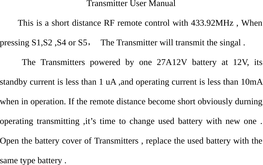  Transmitter User Manual This is a short distance RF remote control with 433.92MHz , When pressing S1,S2 ,S4 or S5，  The Transmitter will transmit the singal . The Transmitters powered by one 27A12V battery at 12V, its standby current is less than 1 uA ,and operating current is less than 10mA when in operation. If the remote distance become short obviously durning operating transmitting ,it’s time to change used battery with new one . Open the battery cover of Transmitters , replace the used battery with the same type battery .        