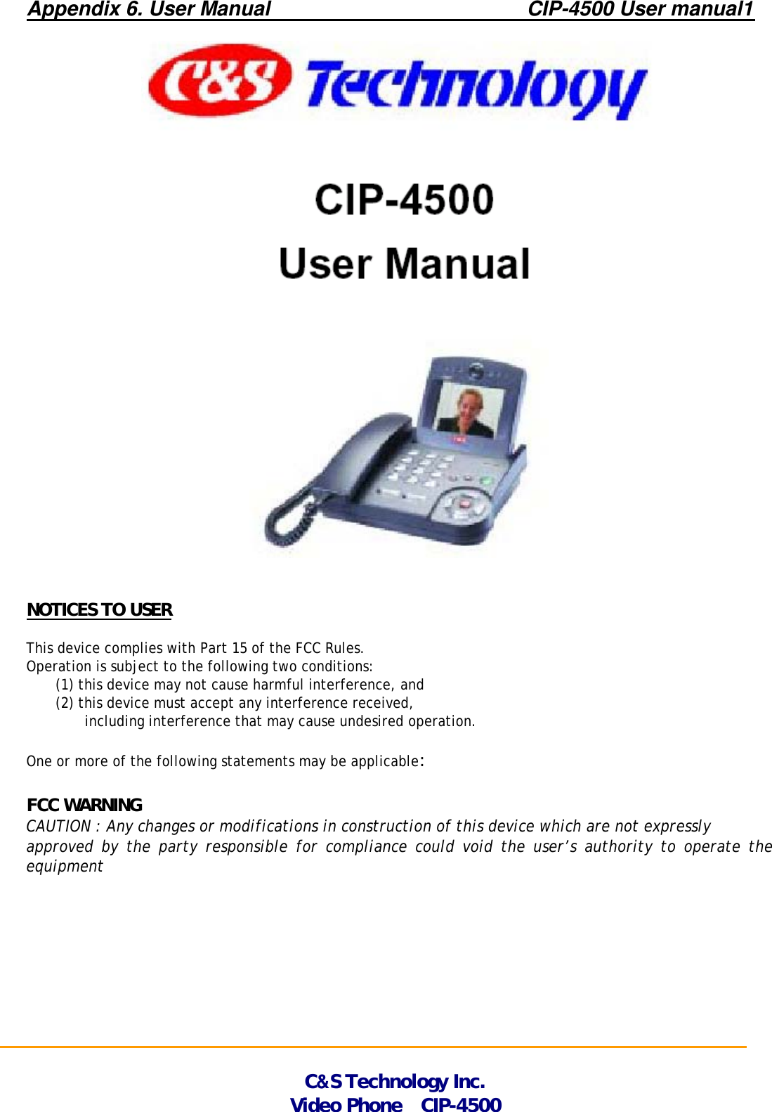 Appendix 6. User Manual                         CIP-4500 User manual1           NOTICES TO USER  This device complies with Part 15 of the FCC Rules.  Operation is subject to the following two conditions: (1) this device may not cause harmful interference, and   (2) this device must accept any interference received,  including interference that may cause undesired operation.  One or more of the following statements may be applicable:  FCC WARNING CAUTION : Any changes or modifications in construction of this device which are not expressly approved by the party responsible for compliance could void the user’s authority to operate the equipment                                                                                                                                                                                                                    C&amp;S Technology Inc. Video Phone  CIP-4500 